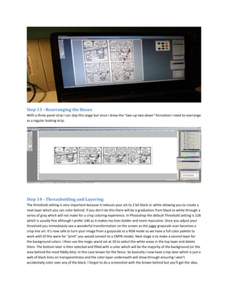 Step 13 - Rearranging the Boxes
With a three panel strip I can skip this stage but since I drew the "two-up two-down" formation I need to rearrange
as a regular looking strip.




Step 14 - Threasholding and Layering
The threshold setting is very important because it reduces your art to 2 bit black or white allowing you to create a
neat layer which you can color behind. If you don't do this there will be a graduation from black to white through a
series of gray which will not make for a crisp coloring experience. In Photoshop the default Threshold setting is 128
which is usually fine although I prefer 140 as it makes my lines bolder and more masculine. Once you adjust your
threshold you immediately see a wonderful transformation on the screen as the jaggy grayscale scan becomes a
crisp line art. It's now safe to turn your image from a grayscale to a RGB mode so we have a full color palette to
work with (if this were for "print" you would convert to a CMYK mode). Next stage is to make a second layer for
the background colors. I then use the magic wand set at 10 to select the white areas in the top layer and delete
them. The bottom later is then selected and filled with a color which will be the majority of the background (or the
area behind the most fiddly bits). In this case brown for the fence. So basically I now have a top later which is just a
web of black lines on transparentness and the color layer underneath will show through ensuring I won't
accidentally color over any of the black. I forgot to do a screenshot with the brown behind but you'll get the idea.
 