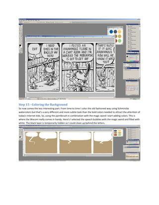 Step 15 - Coloring the Background
So now comes the less interesting part. From time to time I color the old fashioned way using Schmincke
watercolors but that's a very different and more subtle look than the bold colors needed to attract the attention of
today's Internet kids. So, using the paintbrush in combination with the magic wand I start adding colors. This is
where the Wacom really comes in handy. Here's I selected the speech bubbles with the magic wand and filled with
white. The black layer is temporarily hidden so I could clean up behind the letters.
 