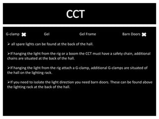 G-clamp v

Gel

Gel Frame

Barn Doors

 all spare lights can be found at the back of the hall.
If hanging the light from the rig or a boom the CCT must have a safety chain, additional
chains are situated at the back of the hall.
If hanging the light from the rig attach a G-clamp, additional G-clamps are situated of
the hall on the lighting rack.
If you need to isolate the light direction you need barn doors. These can be found above
the lighting rack at the back of the hall.

 