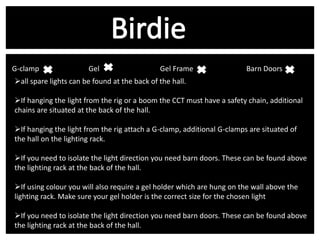 G-clamp v
Gel v
Gel Frame
all spare lights can be found at the back of the hall.

Barn Doors v

If hanging the light from the rig or a boom the CCT must have a safety chain, additional
chains are situated at the back of the hall.
If hanging the light from the rig attach a G-clamp, additional G-clamps are situated of
the hall on the lighting rack.

If you need to isolate the light direction you need barn doors. These can be found above
the lighting rack at the back of the hall.
If using colour you will also require a gel holder which are hung on the wall above the
lighting rack. Make sure your gel holder is the correct size for the chosen light

If you need to isolate the light direction you need barn doors. These can be found above
the lighting rack at the back of the hall.

 