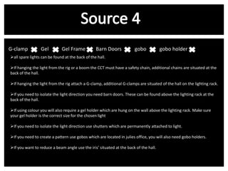 G-clamp v Gel v Gel Frame

Barn Doors v

gobo v gobo holder v

all spare lights can be found at the back of the hall.
If hanging the light from the rig or a boom the CCT must have a safety chain, additional chains are situated at the
back of the hall.
If hanging the light from the rig attach a G-clamp, additional G-clamps are situated of the hall on the lighting rack.
If you need to isolate the light direction you need barn doors. These can be found above the lighting rack at the
back of the hall.
If using colour you will also require a gel holder which are hung on the wall above the lighting rack. Make sure
your gel holder is the correct size for the chosen light
If you need to isolate the light direction use shutters which are permanently attached to light.
If you need to create a pattern use gobos which are located in julies office, you will also need gobo holders.
If you want to reduce a beam angle use the iris’ situated at the back of the hall.

 