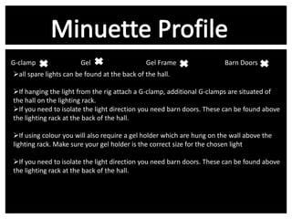 G-clamp v
Gel v
Gel Frame
all spare lights can be found at the back of the hall.

Barn Doors v

If hanging the light from the rig attach a G-clamp, additional G-clamps are situated of
the hall on the lighting rack.
If you need to isolate the light direction you need barn doors. These can be found above
the lighting rack at the back of the hall.
If using colour you will also require a gel holder which are hung on the wall above the
lighting rack. Make sure your gel holder is the correct size for the chosen light
If you need to isolate the light direction you need barn doors. These can be found above
the lighting rack at the back of the hall.

 