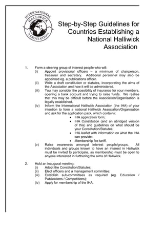 Step-by-Step Guidelines for
                       Countries Establishing a
                             National Halliwick
                                  Association

1.   Form a steering group of interest people who will:
     (i)   Appoint provisional officers – a minimum of chairperson,
           treasurer and secretary. Additional personnel may also be
           appointed eg. a publications officer.
     (ii)  Write a draft constitution or statutes, incorporating the aims of
           the Association and how it will be administered.
     (iii) You may consider the possibility of insurance for your members,
           opening a bank account and trying to raise funds. We realise
           that this may be difficult before the Association/Organisation is
           legally established.
     (iv)  Inform the International Halliwick Association (the IHA) of your
           intention to form a national Halliwick Association/Organisation
           and ask for the application pack, which contains:
                             • IHA application form;
                             • IHA Constitution (and an abridged version
                                of this) and guidelines on what should be
                                your Constitution/Statutes;
                             • IHA leaflet with information on what the IHA
                                can provide;
                             • Membership fee tariff.
     (v)   Raise awareness amongst interest people/groups.               All
           individuals and groups known to have an interest in Halliwick
           must be invited to participate, as membership must be open to
           anyone interested in furthering the aims of Halliwick.

2.   Hold an inaugural meeting:
     (i)   Adopt the Constitution/Statutes;
     (ii)  Elect officers and a management committee;
     (iii) Establish sub-committees as required (eg.          Education    /
           Publications / Competitions);
     (iv)  Apply for membership of the IHA.
 