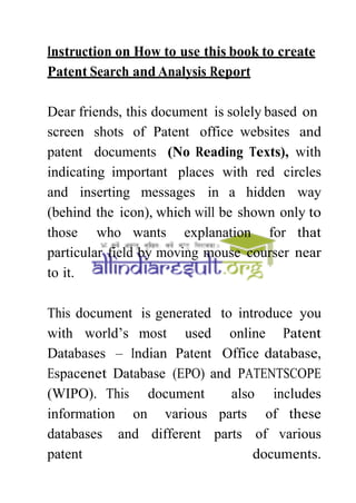 Instruction on How to use this book to create
Patent Search and Analysis Report
Dear friends, this document is solely based on
screen shots of Patent office websites and
patent documents (No Reading Texts), with
indicating important places with red circles
and inserting messages in a hidden way
(behind the icon), which will be shown only to
those who wants explanation for that
particular field by moving mouse courser near
to it.
This document is generated to introduce you
with world’s most used online Patent
Databases – Indian Patent Office database,
Espacenet Database (EPO) and PATENTSCOPE
(WIPO). This document also includes
information on various parts of these
databases and different parts of various
patent documents.
 