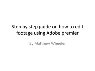Step by step guide on how to edit
  footage using Adobe premier
        By Matthew Wheeler
 