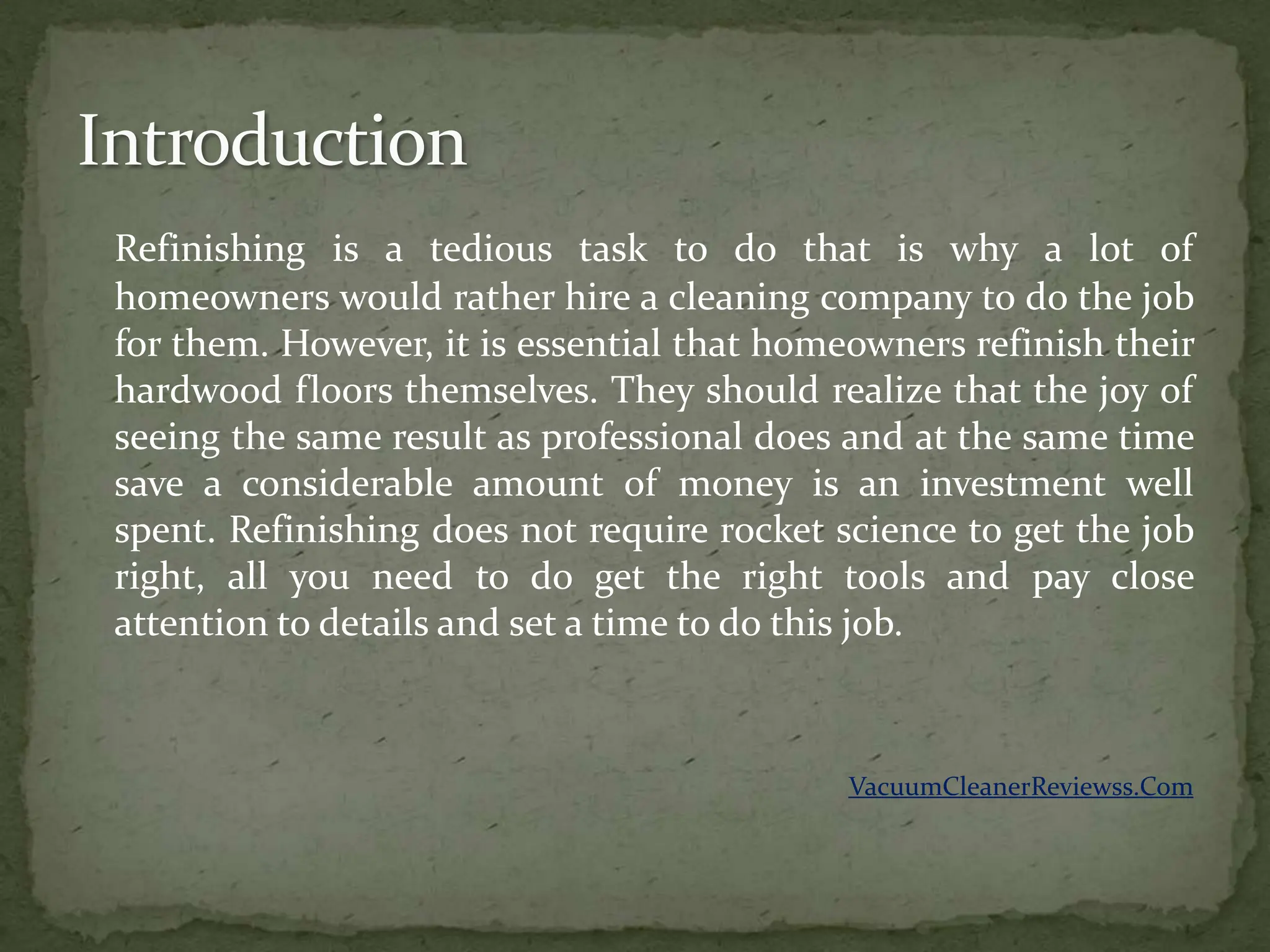 Refinishing is a tedious task to do that is why a lot of
homeowners would rather hire a cleaning company to do the job
for them. However, it is essential that homeowners refinish their
hardwood floors themselves. They should realize that the joy of
seeing the same result as professional does and at the same time
save a considerable amount of money is an investment well
spent. Refinishing does not require rocket science to get the job
right, all you need to do get the right tools and pay close
attention to details and set a time to do this job.



                                            VacuumCleanerReviewss.Com
 