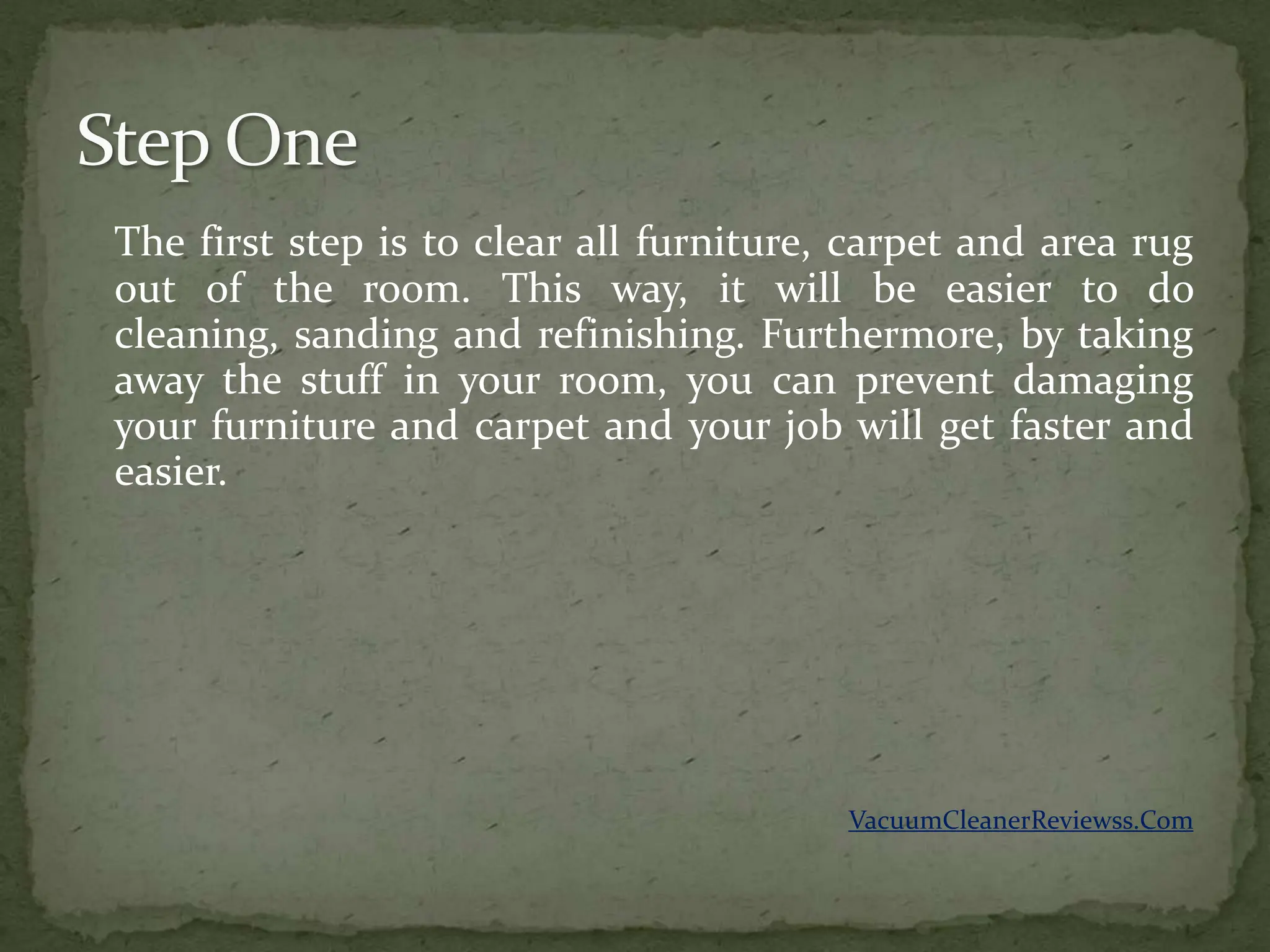 The first step is to clear all furniture, carpet and area rug
out of the room. This way, it will be easier to do
cleaning, sanding and refinishing. Furthermore, by taking
away the stuff in your room, you can prevent damaging
your furniture and carpet and your job will get faster and
easier.




                                         VacuumCleanerReviewss.Com
 