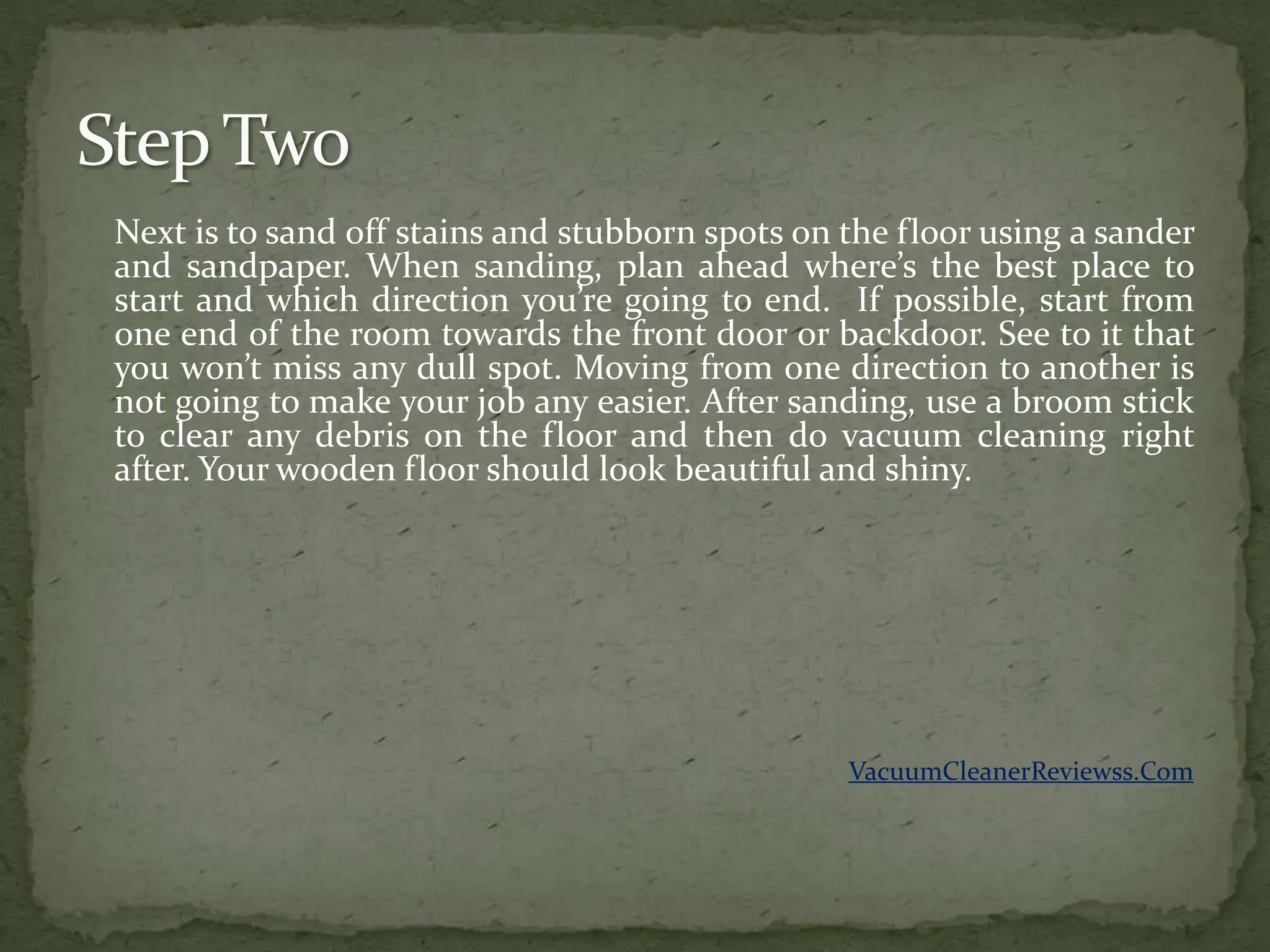 Next is to sand off stains and stubborn spots on the floor using a sander
and sandpaper. When sanding, plan ahead where’s the best place to
start and which direction you’re going to end. If possible, start from
one end of the room towards the front door or backdoor. See to it that
you won’t miss any dull spot. Moving from one direction to another is
not going to make your job any easier. After sanding, use a broom stick
to clear any debris on the floor and then do vacuum cleaning right
after. Your wooden floor should look beautiful and shiny.




                                                 VacuumCleanerReviewss.Com
 