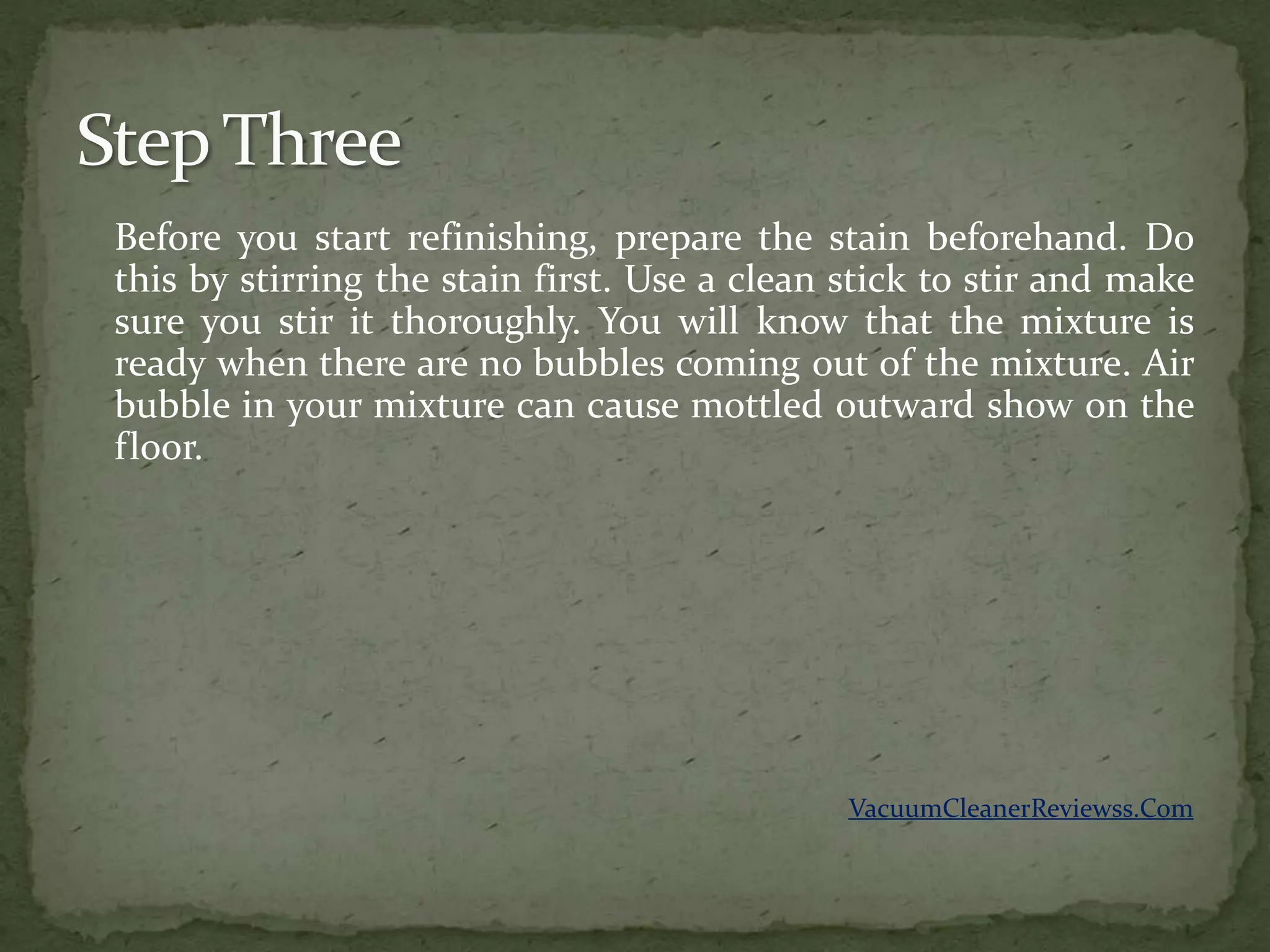 Before you start refinishing, prepare the stain beforehand. Do
this by stirring the stain first. Use a clean stick to stir and make
sure you stir it thoroughly. You will know that the mixture is
ready when there are no bubbles coming out of the mixture. Air
bubble in your mixture can cause mottled outward show on the
floor.




                                              VacuumCleanerReviewss.Com
 