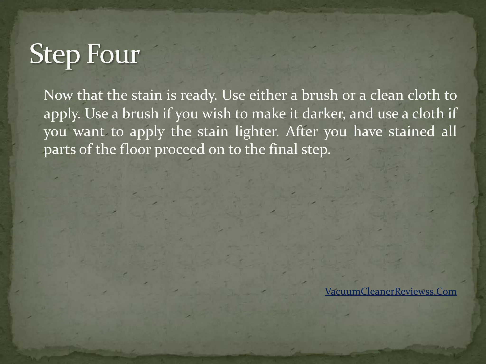 Now that the stain is ready. Use either a brush or a clean cloth to
apply. Use a brush if you wish to make it darker, and use a cloth if
you want to apply the stain lighter. After you have stained all
parts of the floor proceed on to the final step.




                                              VacuumCleanerReviewss.Com
 