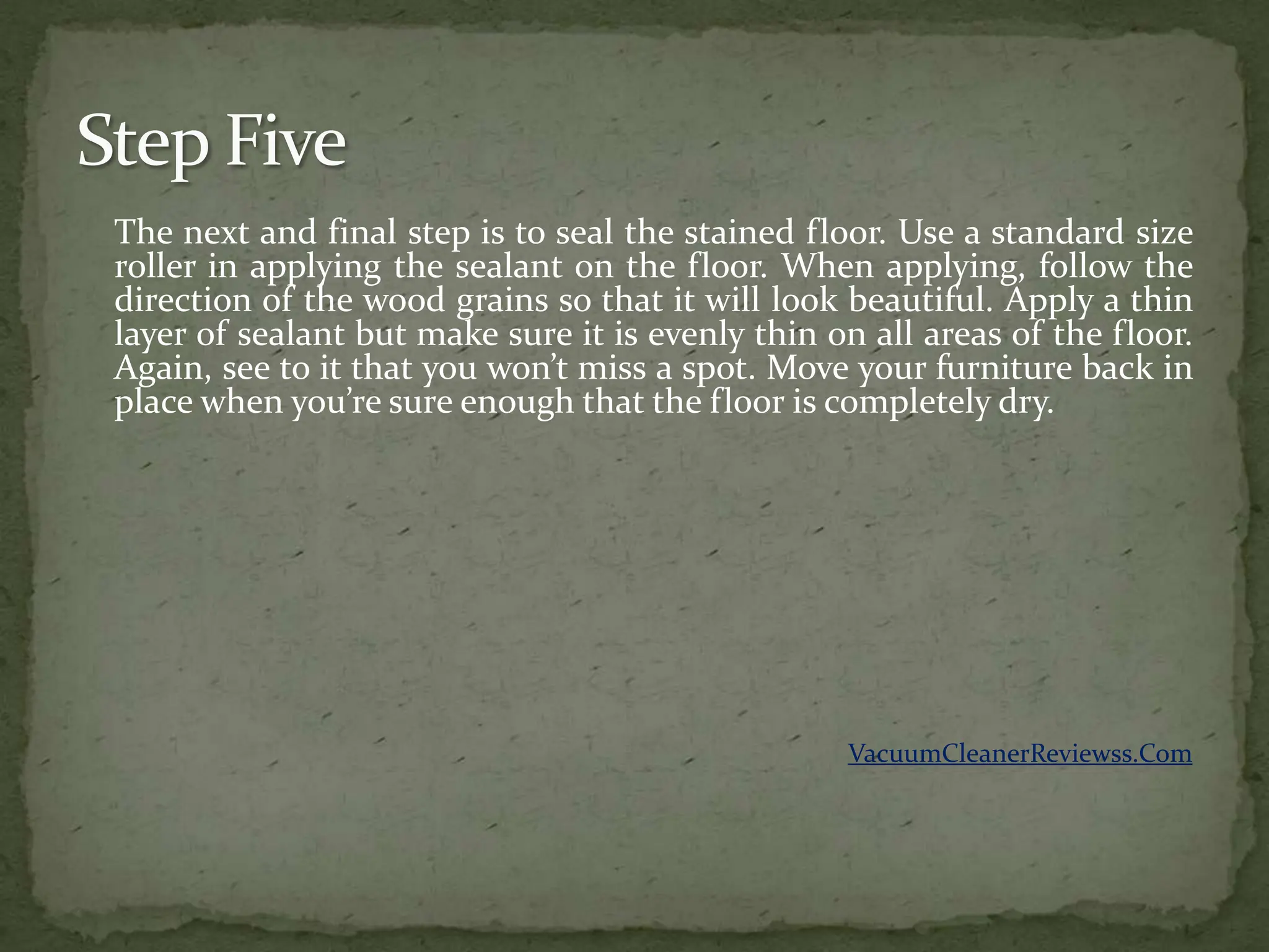 The next and final step is to seal the stained floor. Use a standard size
roller in applying the sealant on the floor. When applying, follow the
direction of the wood grains so that it will look beautiful. Apply a thin
layer of sealant but make sure it is evenly thin on all areas of the floor.
Again, see to it that you won’t miss a spot. Move your furniture back in
place when you’re sure enough that the floor is completely dry.




                                                  VacuumCleanerReviewss.Com
 