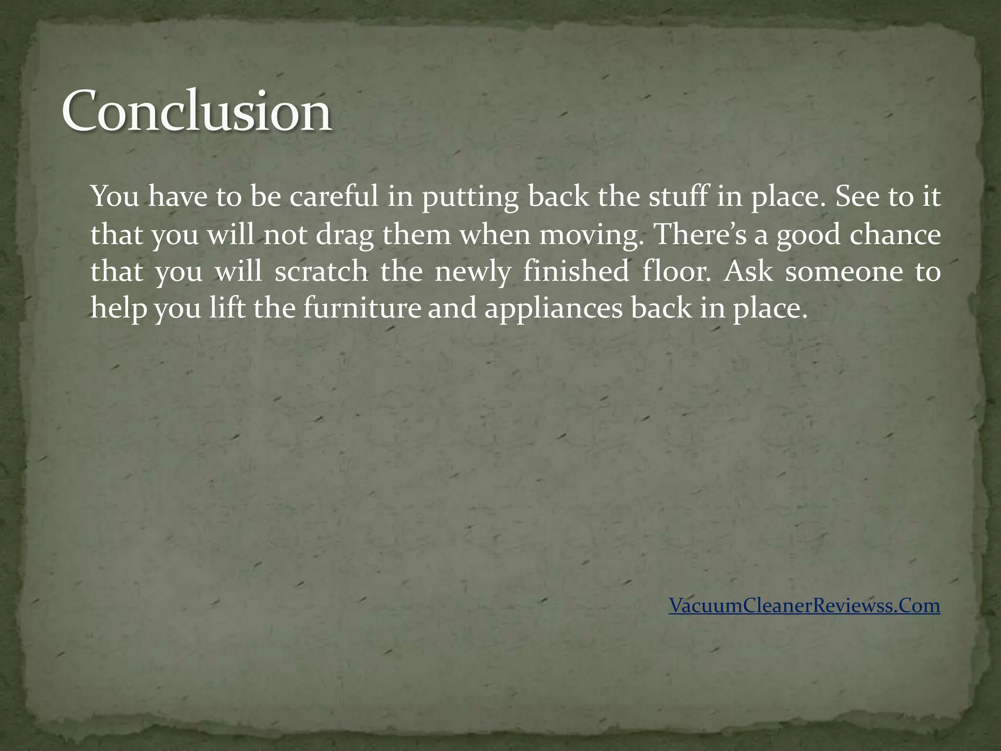 You have to be careful in putting back the stuff in place. See to it
that you will not drag them when moving. There’s a good chance
that you will scratch the newly finished floor. Ask someone to
help you lift the furniture and appliances back in place.




                                              VacuumCleanerReviewss.Com
 