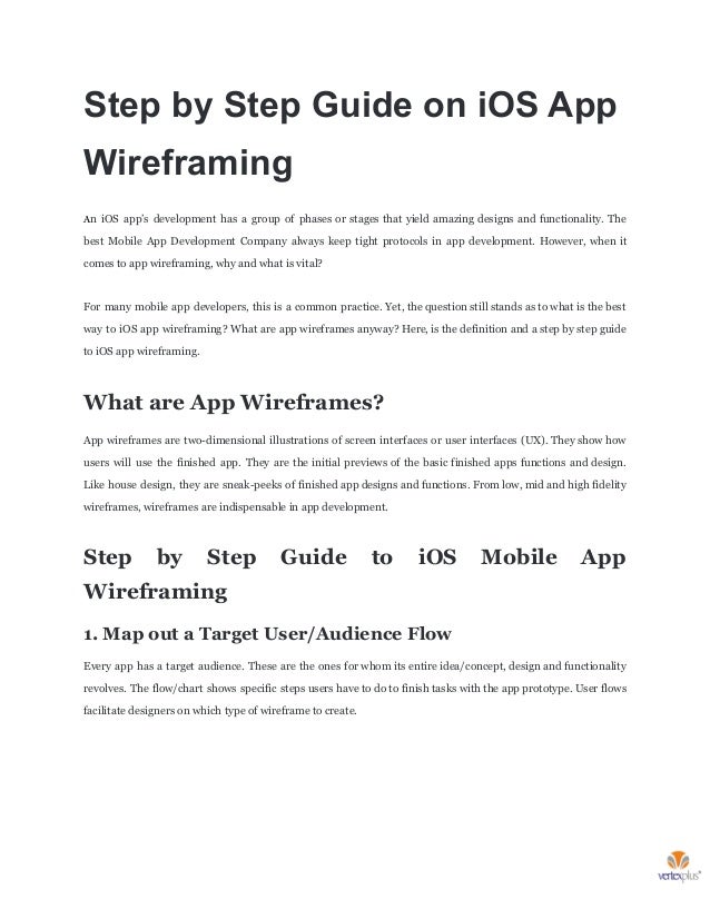 Step by Step Guide on iOS App
Wireframing
An iOS app’s development has a group of phases or stages that yield amazing designs and functionality. The
best Mobile App Development Company always keep tight protocols in app development. However, when it
comes to app wireframing, why and what is vital?
For many mobile app developers, this is a common practice. Yet, the question still stands as to what is the best
way to iOS app wireframing? What are app wireframes anyway? Here, is the definition and a step by step guide
to iOS app wireframing.
What are App Wireframes?
App wireframes are two-dimensional illustrations of screen interfaces or user interfaces (UX). They show how
users will use the finished app. They are the initial previews of the basic finished apps functions and design.
Like house design, they are sneak-peeks of finished app designs and functions. From low, mid and high fidelity
wireframes, wireframes are indispensable in app development.
Step by Step Guide to iOS Mobile App
Wireframing
1. Map out a Target User/Audience Flow
Every app has a target audience. These are the ones for whom its entire idea/concept, design and functionality
revolves. The flow/chart shows specific steps users have to do to finish tasks with the app prototype. User flows
facilitate designers on which type of wireframe to create.
 