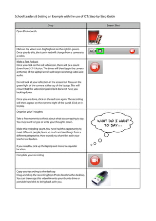 School Leaders & Setting an Example with the use of ICT: Step-by-Step Guide

                               Step                                    Screen Shot

 Open Photobooth.




 Click on the video icon (highlighted on the right in green).
 Once you do this, the icon in red will change from a camera to
 a video.

 Make a Test Podcast
 Once you click on the red video icon, there will be a count
 down from 3-2-1 Action. The timer will then begin the camera
 at the top of the laptop screen will begin recording video and
 audio.

 Do not look at your reﬂection in the screen but focus on the
 green light of the camera at the top of the laptop. This will
 ensure that the video being recorded does not have you
 looking down.

 Once you are done, click on the red icon again. The recording
 will then appear on the extreme right of the panel. Click on it
 to play.

 Organise your Thoughts

 Take a few moments to think about what you are going to say.
                                                                   What do I want
 You may want to type or write your thoughts down.
                                                                      to say...
 Make this recording count. You have had the opportunity to
 meet diﬀerent people, learn so much and see things from a
 diﬀerent perspective. How would you share this with your
 teachers or leaders.

 If you need to, pick up the laptop and move to a quieter
 location.

 Complete your recording




 Copy your recording to the desktop
 Drag and drop the recording from Photo Booth to the desktop.
 You can then copy this video ﬁle onto your thumb drive or
 portable hard disk to bring back with you.
 