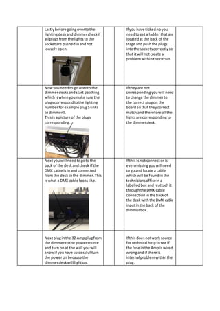 Lastlybefore goingovertothe
lightingdeskanddimmercheckif
all plugsfromthe lightsto the
socketare pushedinandnot
looselyopen.
If you have tickednoyou
needtoget a ladderthat are
locatedat the back of the
stage and pushthe plugs
intothe socketscorrectlyso
that itwill notcreate a
problemwithinthe circuit.
Nowyouneedto go overto the
dimmerdesksandstart patching
whichiswhen youmake sure the
plugscorrespondtothe lighting
numberforexample plug5links
to dimmer5.
Thisis a picture of the plugs
corresponding.
If theyare not
correspondingyouwill need
to change the dimmerto
the correct plugon the
board sothat theycorrect
match and therefore all the
lightsare correspondingto
the dimmerdesk.
Nextyouwill needtogoto the
back of the deskandcheck if the
DMX cable isinand connected
fromthe desktothe dimmer.This
iswhat a DMX cable lookslike.
If this isnot connector is
evenmissingyouwillneed
to go and locate a cable
whichwill be foundinthe
techniciansofficeina
labelledbox and reattachit
throughthe DMX cable
connectioninthe backof
the deskwiththe DMX cable
inputinthe back of the
dimmerbox.
Nextpluginthe 32 Ampplugfrom
the dimmertothe powersource
and turn onat the wall youwill
knowif youhave successful turn
the poweron because the
dimmerdeskwill lightup.
If this doesnotworksource
for technical helptosee if
the fuse inthe Amp iswired
wrongand if there is
internal problemwithinthe
plug.
 