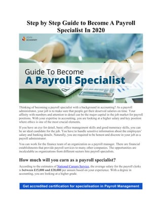 Step by Step Guide to Become A Payroll
Specialist In 2020
Thinking of becoming a payroll specialist with a background in accounting? As a payroll
administrator, your job is to make sure that people get their deserved salaries on time. Your
affinity with numbers and attention to detail can be the major capital in the job market for payroll
positions. With your expertise in accounting, you are looking at a higher salary and key position
where ethics is one of the most crucial elements.
If you have an eye for detail, basic office management skills and good numeracy skills, you can
be an ideal candidate for the job. You have to handle sensitive information about the employees’
salary and banking details. Naturally, you are required to be honest and discrete in your job as a
payroll administrator.
You can work for the finance team of an organization as a payroll manager. There are financial
establishments that provide payroll services to many other companies. The opportunities are
incalculable as organizations from different sectors hire payroll specialists.
How much will you earn as a payroll specialist?
According to the estimates of National Careers Service, the average salary for the payroll clerks
is between £15,000 and £28,000 per annum based on your experience. With a degree in
accounting, you are looking at a higher grade.
 