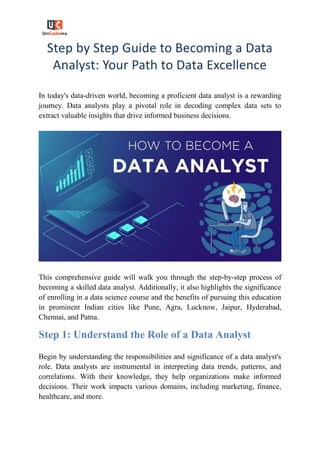 Step by Step Guide to Becoming a Data
Analyst: Your Path to Data Excellence
In today's data-driven world, becoming a proficient data analyst is a rewarding
journey. Data analysts play a pivotal role in decoding complex data sets to
extract valuable insights that drive informed business decisions.
This comprehensive guide will walk you through the step-by-step process of
becoming a skilled data analyst. Additionally, it also highlights the significance
of enrolling in a data science course and the benefits of pursuing this education
in prominent Indian cities like Pune, Agra, Lucknow, Jaipur, Hyderabad,
Chennai, and Patna.
Step 1: Understand the Role of a Data Analyst
Begin by understanding the responsibilities and significance of a data analyst's
role. Data analysts are instrumental in interpreting data trends, patterns, and
correlations. With their knowledge, they help organizations make informed
decisions. Their work impacts various domains, including marketing, finance,
healthcare, and more.
 