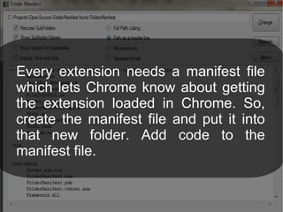 Every extension needs a manifest file
which lets Chrome know about getting
the extension loaded in Chrome. So,
create the manifest file and put it into
that new folder. Add code to the
manifest file.
 