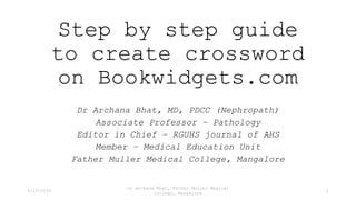 Step by step guide
to create crossword
on Bookwidgets.com
Dr Archana Bhat, MD, PDCC (Nephropath)
Associate Professor – Pathology
Editor in Chief – RGUHS journal of AHS
Member – Medical Education Unit
Father Muller Medical College, Mangalore
4/25/2024
Dr Archana Bhat, Father Muller Medical
College, Mangalore
1
 