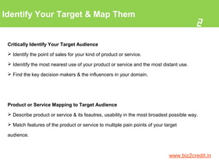 Identify Your Target & Map Them
2
www.biz2credit.in
Critically Identify Your Target Audience
 Identify the point of sales for your kind of product or service.
 Idenitify the most nearest use of your product or service and the most distant use.
 Find the key decision makers & the influencers in your domain.
Product or Service Mapping to Target Audience
 Describe product or service & its feautres, usability in the most broadest possible way.
 Match features of the product or service to multiple pain points of your target
audience.
 