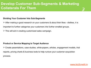Develop Customer Sub-Segments & Marketing
Collaterals For Them
3
www.biz2credit.in
Dividing Your Customer Into Sub-Segments
 After making a good research on your customers & about their likes - dislikes, it is
important to further categorise your customers into further smalled groups.
 This will aid in creating customized sales campaign.
Product or Service Mapping to Target Audience
 Create pesentations, case studies, white-papers, articles, engagement models, trial
reports, pricing charts & business tools to help nurture your customer acquisition
process.
 