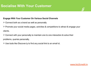 Socialise With Your Customer
5
www.biz2credit.in
Engage With Your Customer On Various Social Channels
 Connect both as a brand as well as personally
 Promote your social media pages, activities & competitions to attract & engage your
clients.
 Connect with your personally to maintain one to one interaction & solve their
problems, queries personally.
 Use tools like Discover.ly to find any social link to an email id.
 