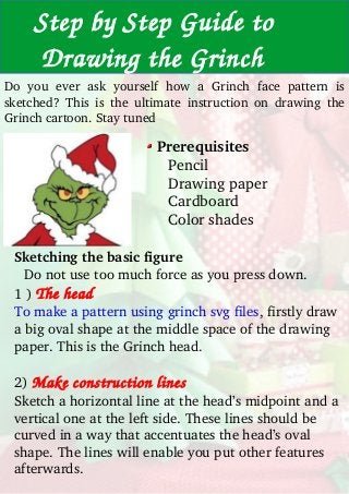     Step by Step Guide to          
     Drawing the Grinch
Do  you  ever  ask  yourself  how  a  Grinch  face  pattern  is 
sketched?  This  is  the  ultimate  instruction  on  drawing  the 
Grinch cartoon. Stay tuned
Prerequisites
     Pencil
     Drawing paper
     Cardboard
     Color shades
Sketching the basic figure 
Do not use too much force as you press down. 
1 ) The head
To make a pattern using grinch svg files, firstly draw 
a big oval shape at the middle space of the drawing 
paper. This is the Grinch head.
2) Make construction lines
Sketch a horizontal line at the head’s midpoint and a 
vertical one at the left side. These lines should be 
curved in a way that accentuates the head’s oval 
shape. The lines will enable you put other features 
afterwards.
 