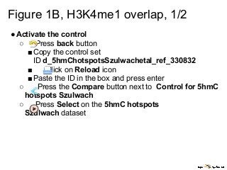 Figure 1B, H3K4me1 overlap, 1/2
●Activate the control
○ Press back button
■Copy the control set
ID d_5hmChotspotsSzulwachetal_ref_330832
■ Click on Reload icon
■Paste the ID in the box and press enter
○ Press the Compare button next to Control for 5hmC
hotspots Szulwach
○ Press Select on the 5hmC hotspots
Szulwach dataset
 