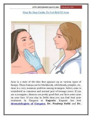 [HTTP://BESTSKINSPECIALIST.COM/] February 23, 2016
Step By Step Guide To Get Rid Of Acne
Acne is a state of the skin that appears up as various types of
bumps. These bumps can be blackheads, whiteheads, pimples, etc.
Acne is a very common problem among teenagers. Infect, acne is
considered as common and normal part of teenage years. If you
are a youngster, chances are pretty good that you have some acne
on your face. If you stay in Delhi then you can find best acne
treatment in Gurgaon at Eugenix. Eugenix has best
dermatologists of Gurgaon, Dr. Pradeep Sethi and Dr.
 