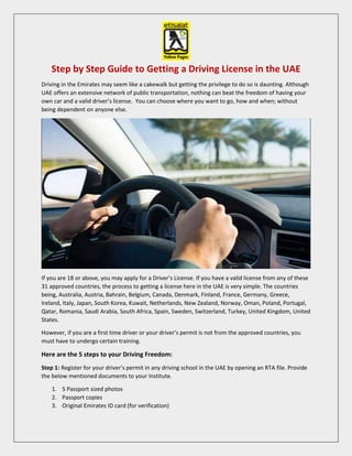 Step by Step Guide to Getting a Driving License in the UAE
Driving in the Emirates may seem like a cakewalk but getting the privilege to do so is daunting. Although
UAE offers an extensive network of public transportation, nothing can beat the freedom of having your
own car and a valid driver’s license. You can choose where you want to go, how and when; without
being dependent on anyone else.
If you are 18 or above, you may apply for a Driver’s License. If you have a valid license from any of these
31 approved countries, the process to getting a license here in the UAE is very simple. The countries
being, Australia, Austria, Bahrain, Belgium, Canada, Denmark, Finland, France, Germany, Greece,
Ireland, Italy, Japan, South Korea, Kuwait, Netherlands, New Zealand, Norway, Oman, Poland, Portugal,
Qatar, Romania, Saudi Arabia, South Africa, Spain, Sweden, Switzerland, Turkey, United Kingdom, United
States.
However, if you are a first time driver or your driver’s permit is not from the approved countries, you
must have to undergo certain training.
Here are the 5 steps to your Driving Freedom:
Step 1: Register for your driver’s permit in any driving school in the UAE by opening an RTA file. Provide
the below mentioned documents to your Institute.
1. 5 Passport sized photos
2. Passport copies
3. Original Emirates ID card (for verification)
 