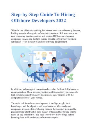 Step-by-Step Guide To Hiring
Offshore Developers 2022
With the rise of Internet activity, businesses have crossed country borders,
leading to major changes in software development. Software teams are
now connected to cities, nations and oceans. Offshore development
companies in Asia and Eastern Europe provide software development
services at 1/4 of the cost of onshore software development.
In addition, technological innovations have also facilitated this business
communication. There are many online platforms where you can easily
find companies and freelancers to outsource your projects with the
complete security of your money.
The main task in software development is to align people, their
knowledge, and the objectives of your business. More and more
companies are going for offshoring because they can get high-quality
programming talent within their budget or less and have more time to
focus on key capabilities. You need to consider a few things before
knowing how to hire offshore software developers.
 