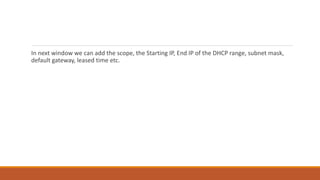 In next window we can add the scope, the Starting IP, End IP of the DHCP range, subnet mask,
default gateway, leased time etc.
 
