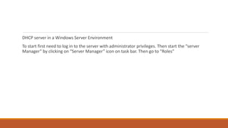 DHCP server in a Windows Server Environment
To start first need to log in to the server with administrator privileges. Then start the “server
Manager” by clicking on “Server Manager” icon on task bar. Then go to “Roles”
 