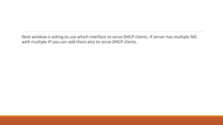 Next window is asking to use which interface to serve DHCP clients. If server has multiple NIC
with multiple IP you can add them also to serve DHCP clients.
 