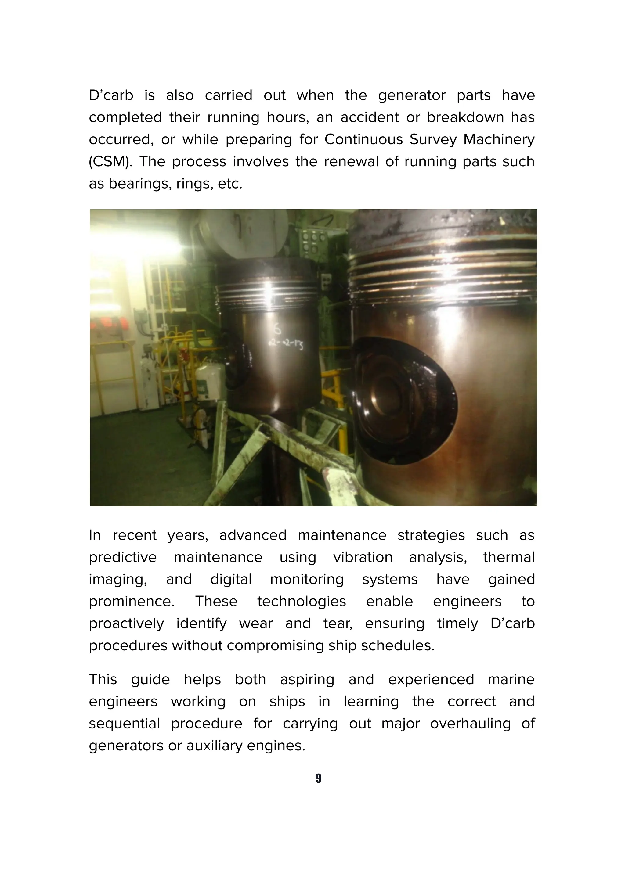 D’carb is also carried out when the generator parts have
completed their running hours, an accident or breakdown has
occurred, or while preparing for Continuous Survey Machinery
(CSM). The process involves the renewal of running parts such
as bearings, rings, etc.
In recent years, advanced maintenance strategies such as
predictive maintenance using vibration analysis, thermal
imaging, and digital monitoring systems have gained
prominence. These technologies enable engineers to
proactively identify wear and tear, ensuring timely D’carb
procedures without compromising ship schedules.
This guide helps both aspiring and experienced marine
engineers working on ships in learning the correct and
sequential procedure for carrying out major overhauling of
generators or auxiliary engines.
9
 