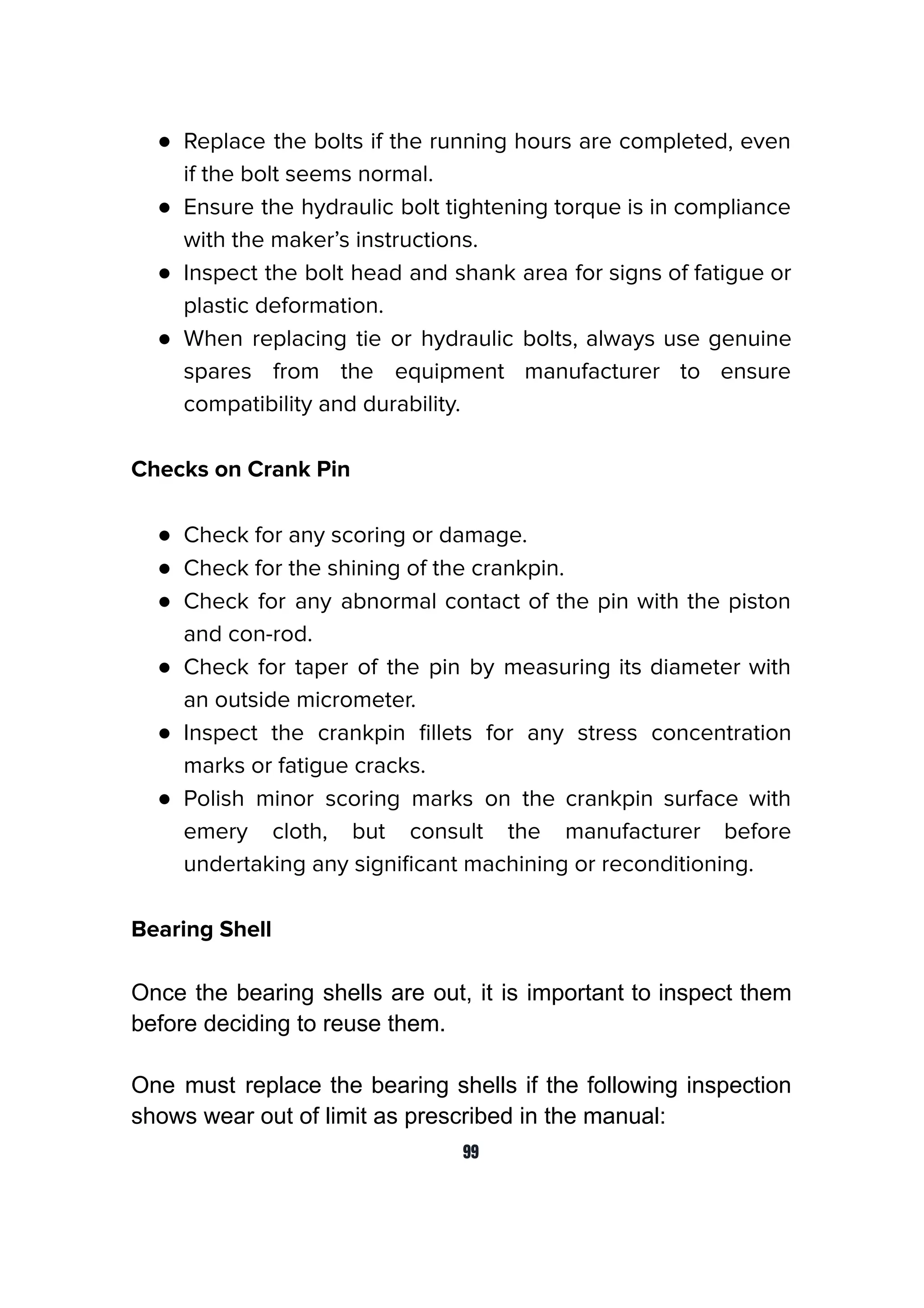 ● Replace the bolts if the running hours are completed, even
if the bolt seems normal.
● Ensure the hydraulic bolt tightening torque is in compliance
with the maker’s instructions.
● Inspect the bolt head and shank area for signs of fatigue or
plastic deformation.
● When replacing tie or hydraulic bolts, always use genuine
spares from the equipment manufacturer to ensure
compatibility and durability.
Checks on Crank Pin
● Check for any scoring or damage.
● Check for the shining of the crankpin.
● Check for any abnormal contact of the pin with the piston
and con-rod.
● Check for taper of the pin by measuring its diameter with
an outside micrometer.
● Inspect the crankpin ﬁllets for any stress concentration
marks or fatigue cracks.
● Polish minor scoring marks on the crankpin surface with
emery cloth, but consult the manufacturer before
undertaking any signiﬁcant machining or reconditioning.
Bearing Shell
Once the bearing shells are out, it is important to inspect them
before deciding to reuse them.
One must replace the bearing shells if the following inspection
shows wear out of limit as prescribed in the manual:
99
 