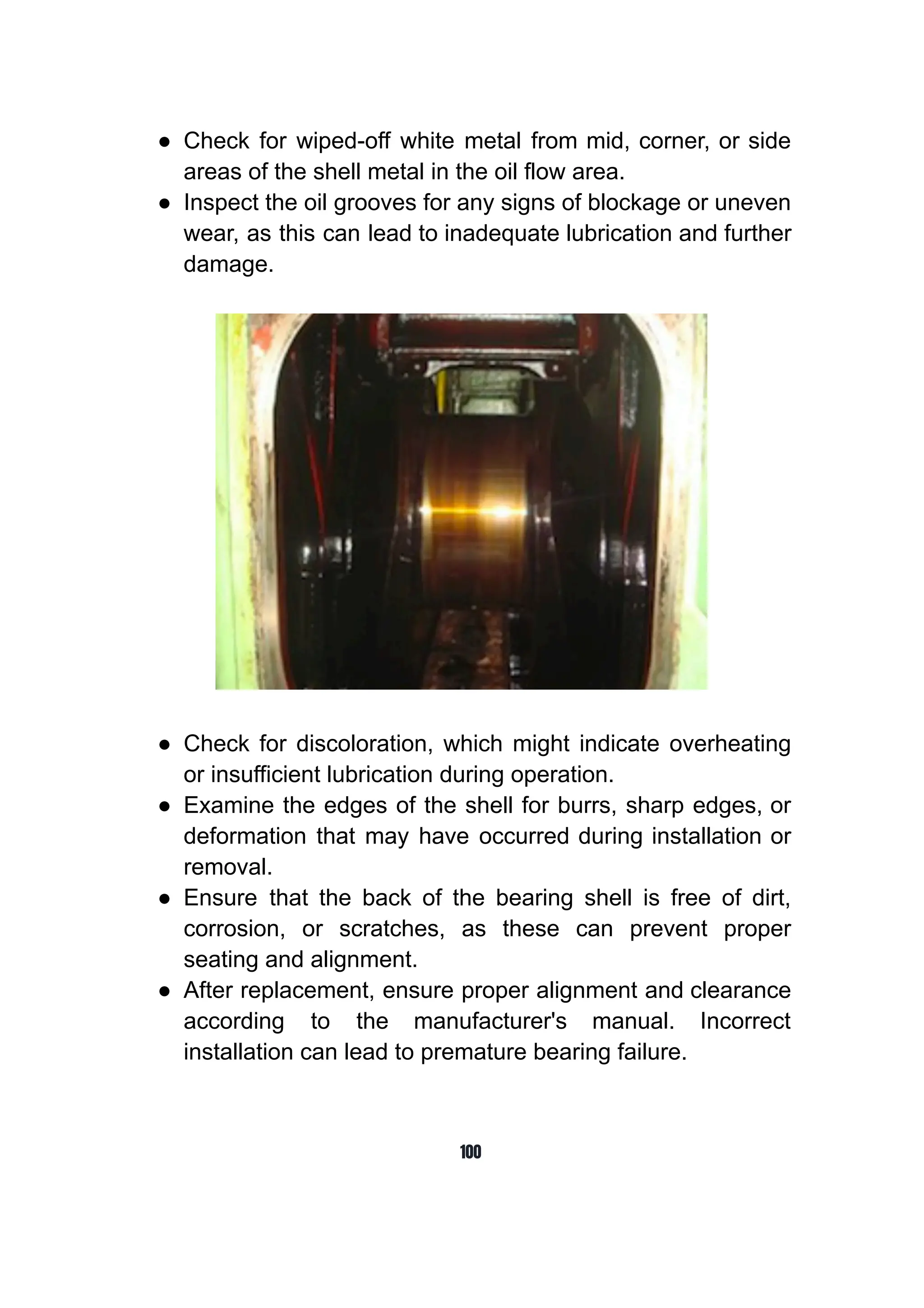 ● Check for wiped-off white metal from mid, corner, or side
areas of the shell metal in the oil flow area.
● Inspect the oil grooves for any signs of blockage or uneven
wear, as this can lead to inadequate lubrication and further
damage.
● Check for discoloration, which might indicate overheating
or insufficient lubrication during operation.
● Examine the edges of the shell for burrs, sharp edges, or
deformation that may have occurred during installation or
removal.
● Ensure that the back of the bearing shell is free of dirt,
corrosion, or scratches, as these can prevent proper
seating and alignment.
● After replacement, ensure proper alignment and clearance
according to the manufacturer's manual. Incorrect
installation can lead to premature bearing failure.
100
 