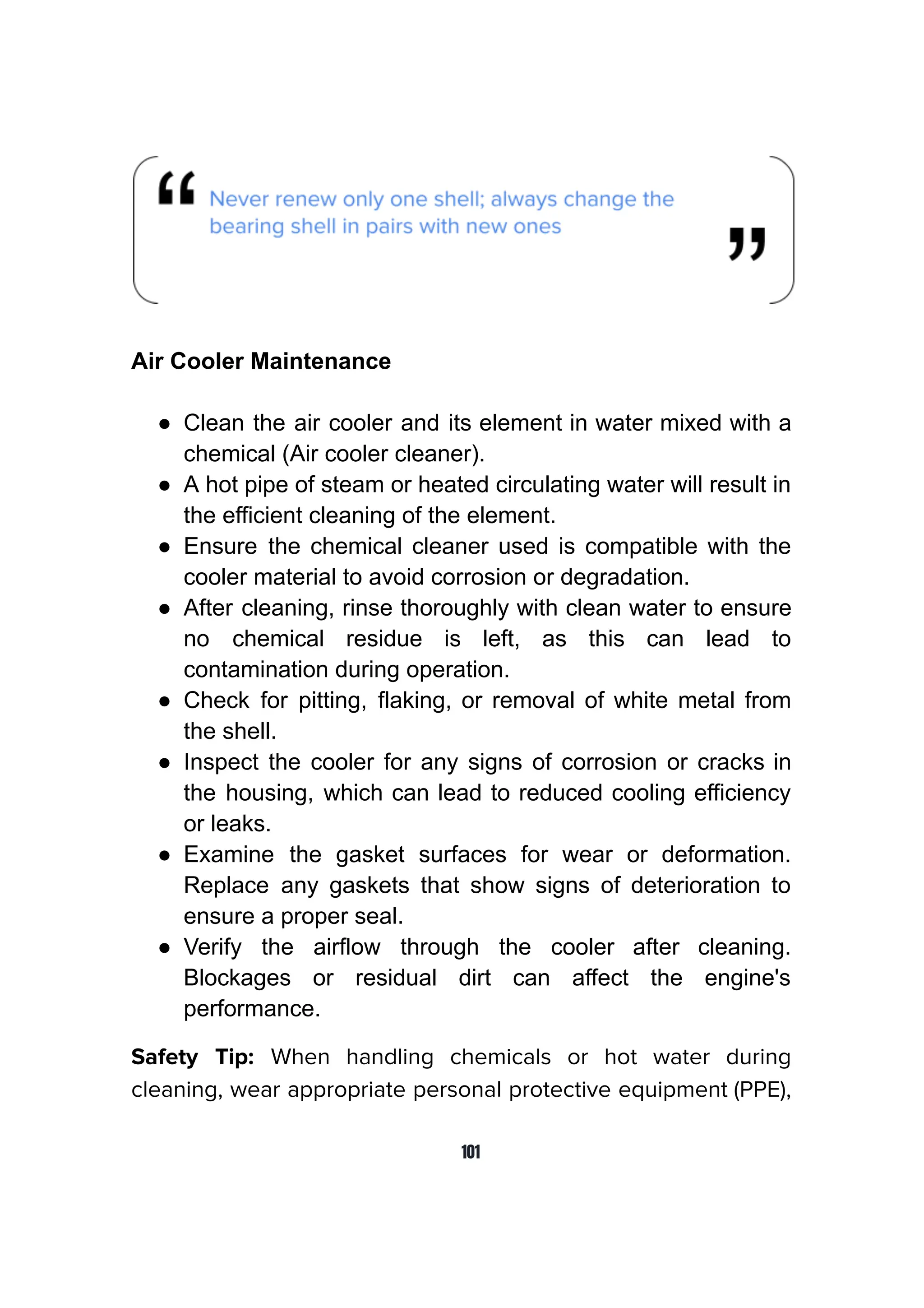 Air Cooler Maintenance
● Clean the air cooler and its element in water mixed with a
chemical (Air cooler cleaner).
● A hot pipe of steam or heated circulating water will result in
the efficient cleaning of the element.
● Ensure the chemical cleaner used is compatible with the
cooler material to avoid corrosion or degradation.
● After cleaning, rinse thoroughly with clean water to ensure
no chemical residue is left, as this can lead to
contamination during operation.
● Check for pitting, flaking, or removal of white metal from
the shell.
● Inspect the cooler for any signs of corrosion or cracks in
the housing, which can lead to reduced cooling efficiency
or leaks.
● Examine the gasket surfaces for wear or deformation.
Replace any gaskets that show signs of deterioration to
ensure a proper seal.
● Verify the airflow through the cooler after cleaning.
Blockages or residual dirt can affect the engine's
performance.
Safety Tip: When handling chemicals or hot water during
cleaning, wear appropriate personal protective equipment (PPE),
101
 