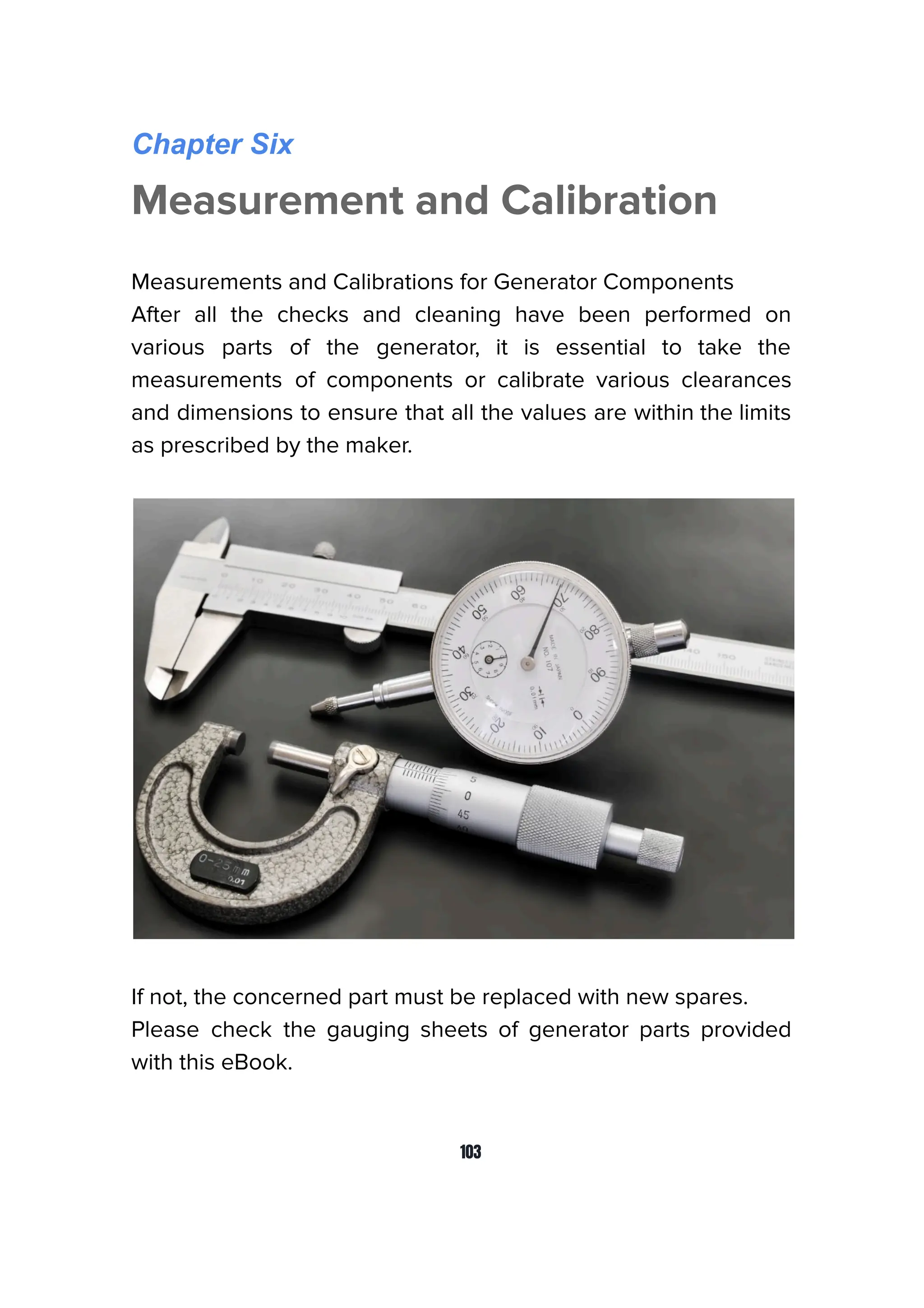 Chapter Six
Measurement and Calibration
Measurements and Calibrations for Generator Components
After all the checks and cleaning have been performed on
various parts of the generator, it is essential to take the
measurements of components or calibrate various clearances
and dimensions to ensure that all the values are within the limits
as prescribed by the maker.
If not, the concerned part must be replaced with new spares.
Please check the gauging sheets of generator parts provided
with this eBook.
103
 