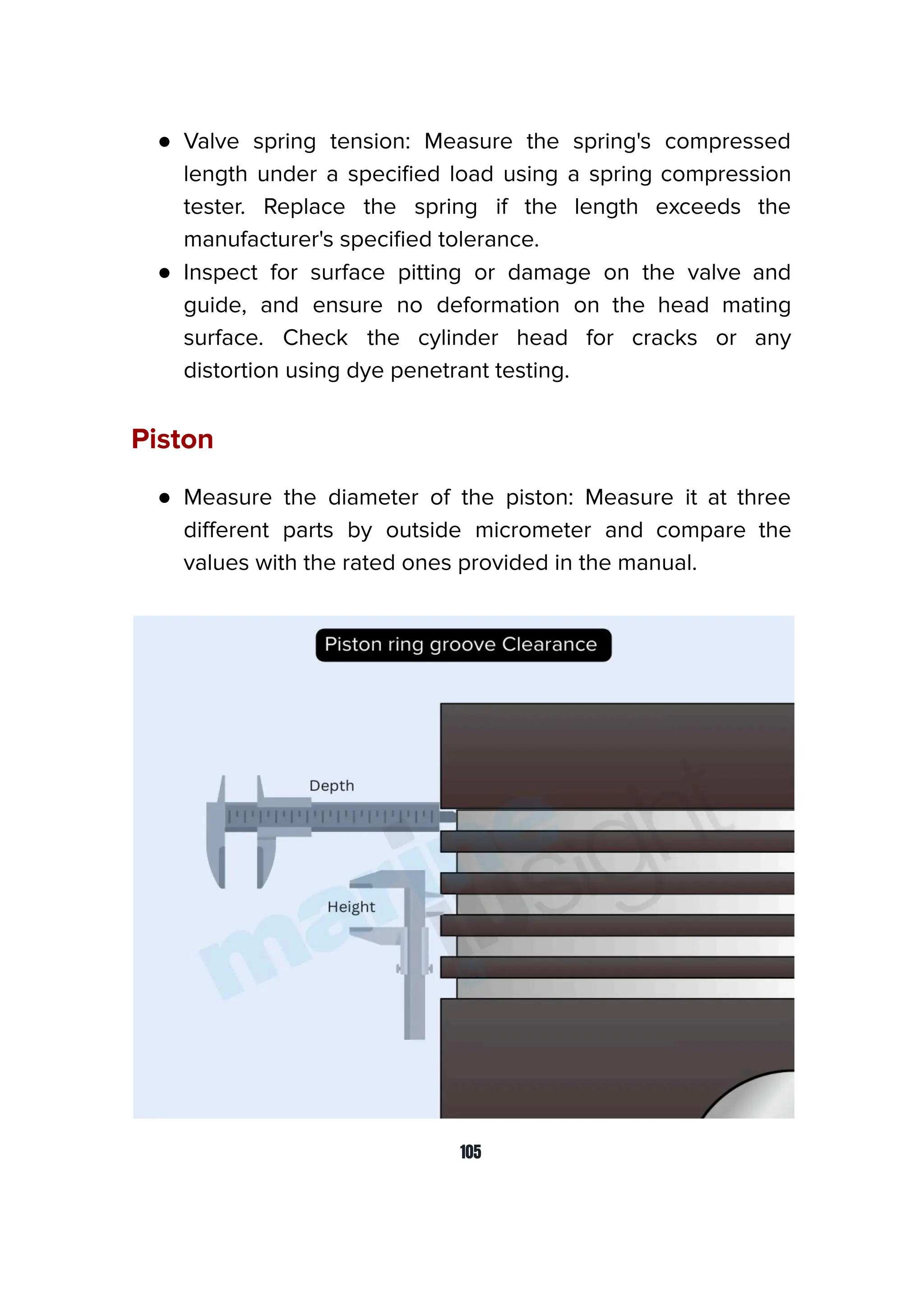 ● Valve spring tension: Measure the spring's compressed
length under a speciﬁed load using a spring compression
tester. Replace the spring if the length exceeds the
manufacturer's speciﬁed tolerance.
● Inspect for surface pitting or damage on the valve and
guide, and ensure no deformation on the head mating
surface. Check the cylinder head for cracks or any
distortion using dye penetrant testing.
Piston
● Measure the diameter of the piston: Measure it at three
diﬀerent parts by outside micrometer and compare the
values with the rated ones provided in the manual.
105
 