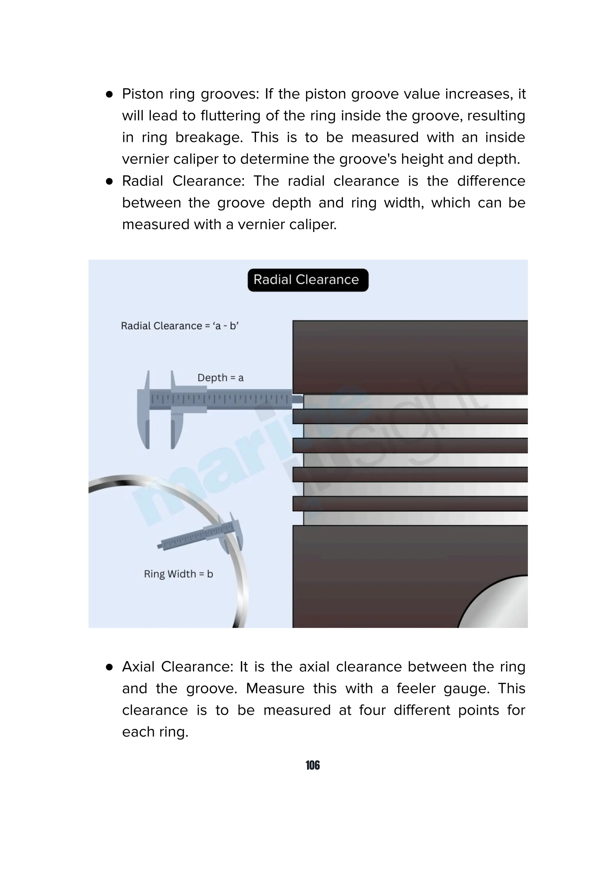 ● Piston ring grooves: If the piston groove value increases, it
will lead to ﬂuttering of the ring inside the groove, resulting
in ring breakage. This is to be measured with an inside
vernier caliper to determine the groove's height and depth.
● Radial Clearance: The radial clearance is the diﬀerence
between the groove depth and ring width, which can be
measured with a vernier caliper.
● Axial Clearance: It is the axial clearance between the ring
and the groove. Measure this with a feeler gauge. This
clearance is to be measured at four diﬀerent points for
each ring.
106
 