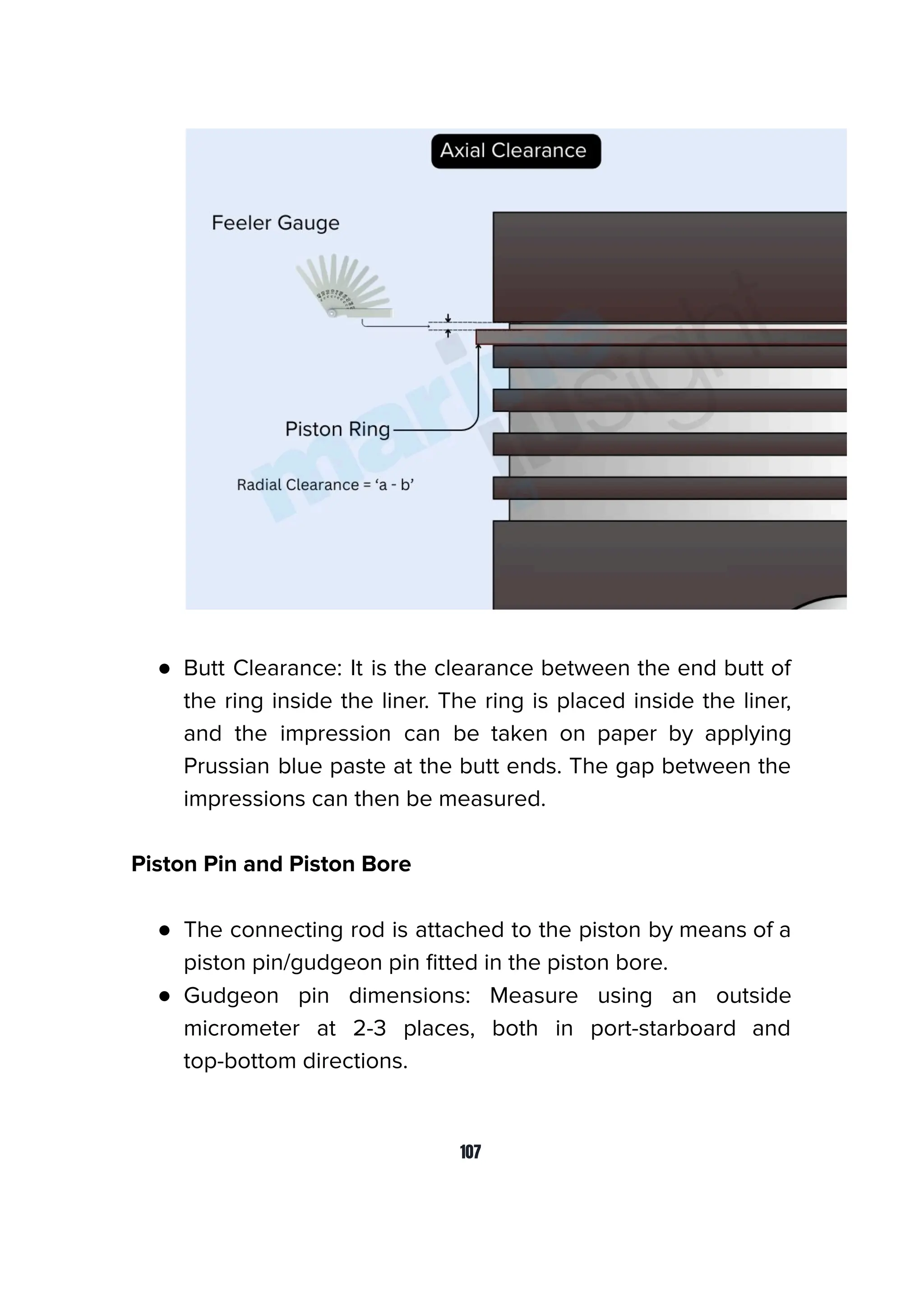 ● Butt Clearance: It is the clearance between the end butt of
the ring inside the liner. The ring is placed inside the liner,
and the impression can be taken on paper by applying
Prussian blue paste at the butt ends. The gap between the
impressions can then be measured.
Piston Pin and Piston Bore
● The connecting rod is attached to the piston by means of a
piston pin/gudgeon pin ﬁtted in the piston bore.
● Gudgeon pin dimensions: Measure using an outside
micrometer at 2-3 places, both in port-starboard and
top-bottom directions.
107
 