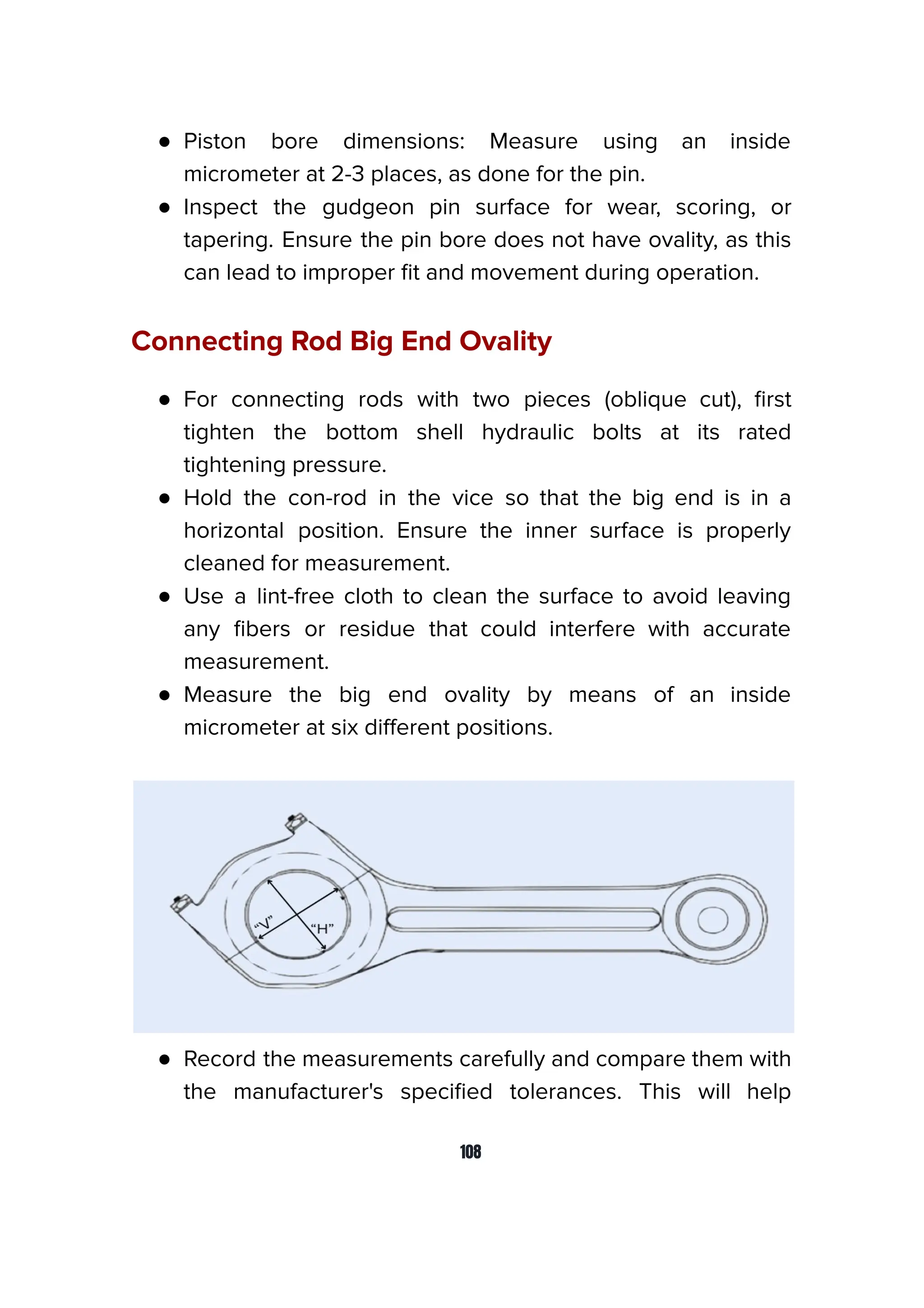 ● Piston bore dimensions: Measure using an inside
micrometer at 2-3 places, as done for the pin.
● Inspect the gudgeon pin surface for wear, scoring, or
tapering. Ensure the pin bore does not have ovality, as this
can lead to improper ﬁt and movement during operation.
Connecting Rod Big End Ovality
● For connecting rods with two pieces (oblique cut), ﬁrst
tighten the bottom shell hydraulic bolts at its rated
tightening pressure.
● Hold the con-rod in the vice so that the big end is in a
horizontal position. Ensure the inner surface is properly
cleaned for measurement.
● Use a lint-free cloth to clean the surface to avoid leaving
any ﬁbers or residue that could interfere with accurate
measurement.
● Measure the big end ovality by means of an inside
micrometer at six diﬀerent positions.
● Record the measurements carefully and compare them with
the manufacturer's speciﬁed tolerances. This will help
108
 