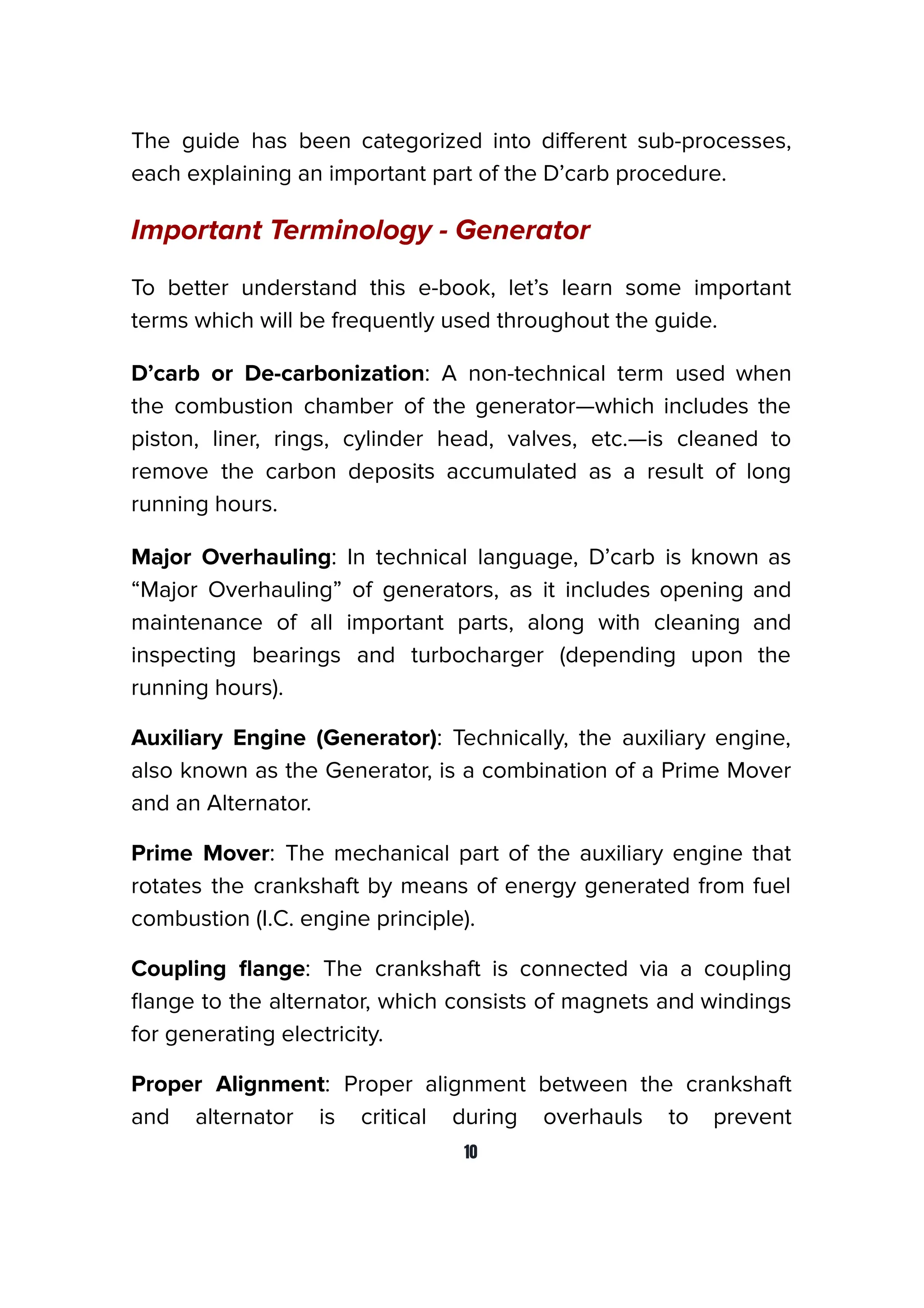 The guide has been categorized into diﬀerent sub-processes,
each explaining an important part of the D’carb procedure.
Important Terminology - Generator
To better understand this e-book, let’s learn some important
terms which will be frequently used throughout the guide.
D’carb or De-carbonization: A non-technical term used when
the combustion chamber of the generator—which includes the
piston, liner, rings, cylinder head, valves, etc.—is cleaned to
remove the carbon deposits accumulated as a result of long
running hours.
Major Overhauling: In technical language, D’carb is known as
“Major Overhauling” of generators, as it includes opening and
maintenance of all important parts, along with cleaning and
inspecting bearings and turbocharger (depending upon the
running hours).
Auxiliary Engine (Generator): Technically, the auxiliary engine,
also known as the Generator, is a combination of a Prime Mover
and an Alternator.
Prime Mover: The mechanical part of the auxiliary engine that
rotates the crankshaft by means of energy generated from fuel
combustion (I.C. engine principle).
Coupling ﬂange: The crankshaft is connected via a coupling
ﬂange to the alternator, which consists of magnets and windings
for generating electricity.
Proper Alignment: Proper alignment between the crankshaft
and alternator is critical during overhauls to prevent
10
 