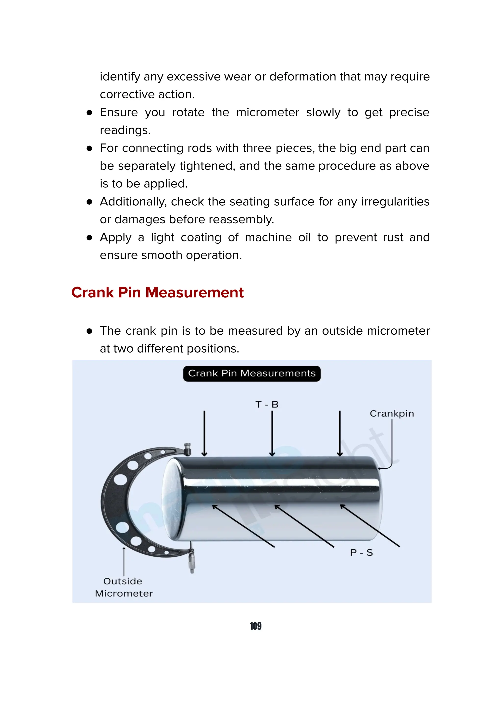 identify any excessive wear or deformation that may require
corrective action.
● Ensure you rotate the micrometer slowly to get precise
readings.
● For connecting rods with three pieces, the big end part can
be separately tightened, and the same procedure as above
is to be applied.
● Additionally, check the seating surface for any irregularities
or damages before reassembly.
● Apply a light coating of machine oil to prevent rust and
ensure smooth operation.
Crank Pin Measurement
● The crank pin is to be measured by an outside micrometer
at two diﬀerent positions.
109
 