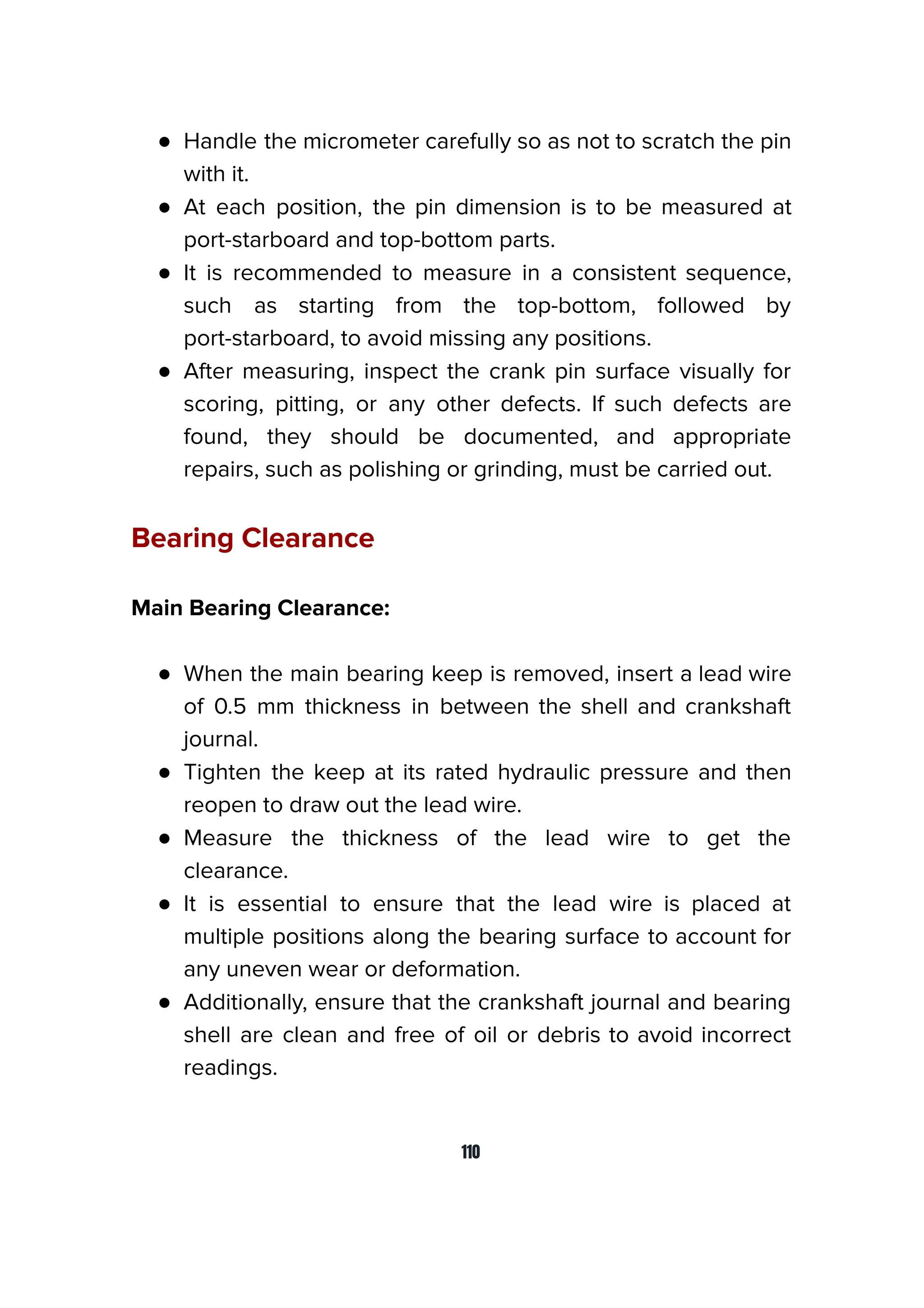 ● Handle the micrometer carefully so as not to scratch the pin
with it.
● At each position, the pin dimension is to be measured at
port-starboard and top-bottom parts.
● It is recommended to measure in a consistent sequence,
such as starting from the top-bottom, followed by
port-starboard, to avoid missing any positions.
● After measuring, inspect the crank pin surface visually for
scoring, pitting, or any other defects. If such defects are
found, they should be documented, and appropriate
repairs, such as polishing or grinding, must be carried out.
Bearing Clearance
Main Bearing Clearance:
● When the main bearing keep is removed, insert a lead wire
of 0.5 mm thickness in between the shell and crankshaft
journal.
● Tighten the keep at its rated hydraulic pressure and then
reopen to draw out the lead wire.
● Measure the thickness of the lead wire to get the
clearance.
● It is essential to ensure that the lead wire is placed at
multiple positions along the bearing surface to account for
any uneven wear or deformation.
● Additionally, ensure that the crankshaft journal and bearing
shell are clean and free of oil or debris to avoid incorrect
readings.
110
 