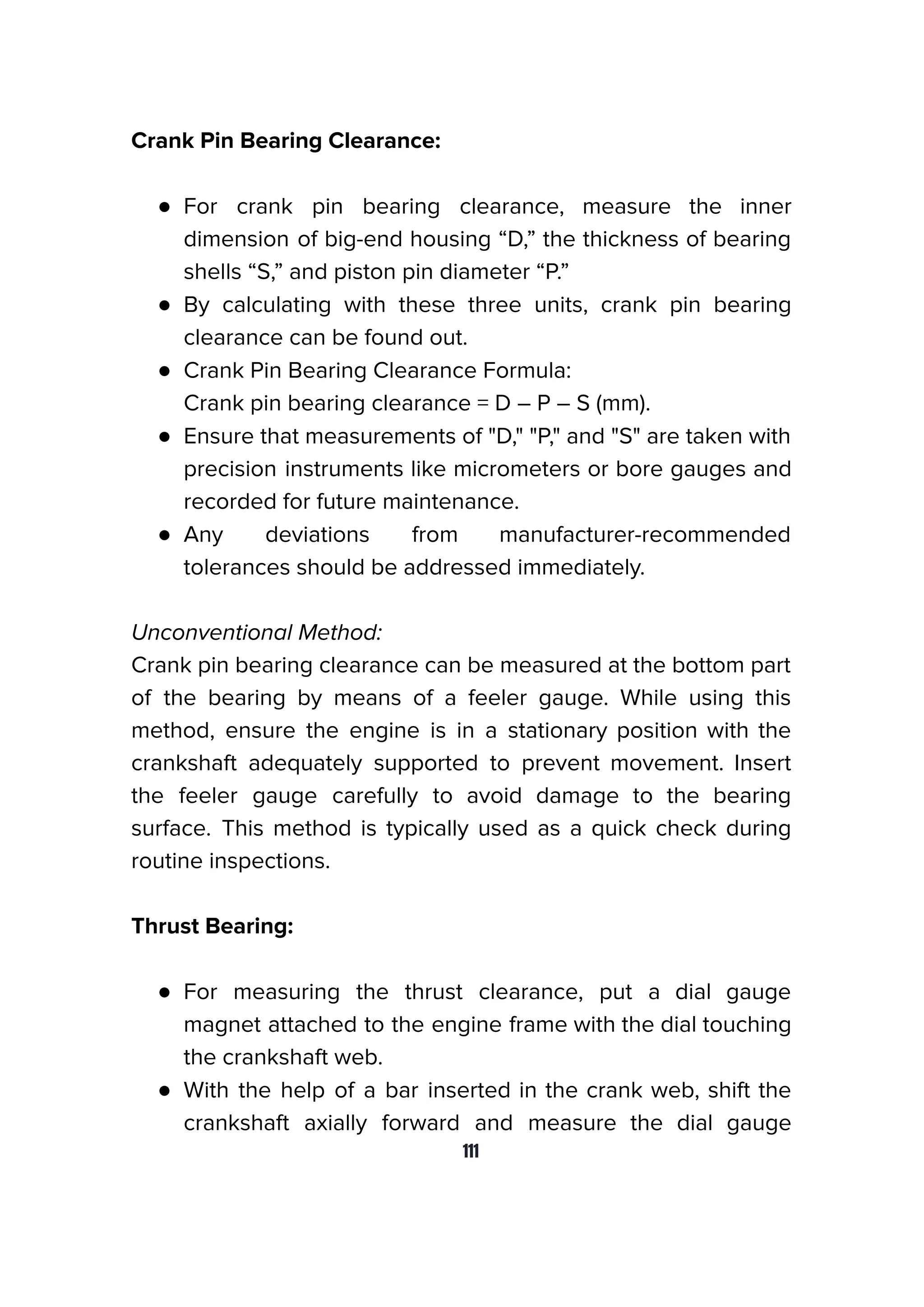 Crank Pin Bearing Clearance:
● For crank pin bearing clearance, measure the inner
dimension of big-end housing “D,” the thickness of bearing
shells “S,” and piston pin diameter “P.”
● By calculating with these three units, crank pin bearing
clearance can be found out.
● Crank Pin Bearing Clearance Formula:
Crank pin bearing clearance = D – P – S (mm).
● Ensure that measurements of "D," "P," and "S" are taken with
precision instruments like micrometers or bore gauges and
recorded for future maintenance.
● Any deviations from manufacturer-recommended
tolerances should be addressed immediately.
Unconventional Method:
Crank pin bearing clearance can be measured at the bottom part
of the bearing by means of a feeler gauge. While using this
method, ensure the engine is in a stationary position with the
crankshaft adequately supported to prevent movement. Insert
the feeler gauge carefully to avoid damage to the bearing
surface. This method is typically used as a quick check during
routine inspections.
Thrust Bearing:
● For measuring the thrust clearance, put a dial gauge
magnet attached to the engine frame with the dial touching
the crankshaft web.
● With the help of a bar inserted in the crank web, shift the
crankshaft axially forward and measure the dial gauge
111
 