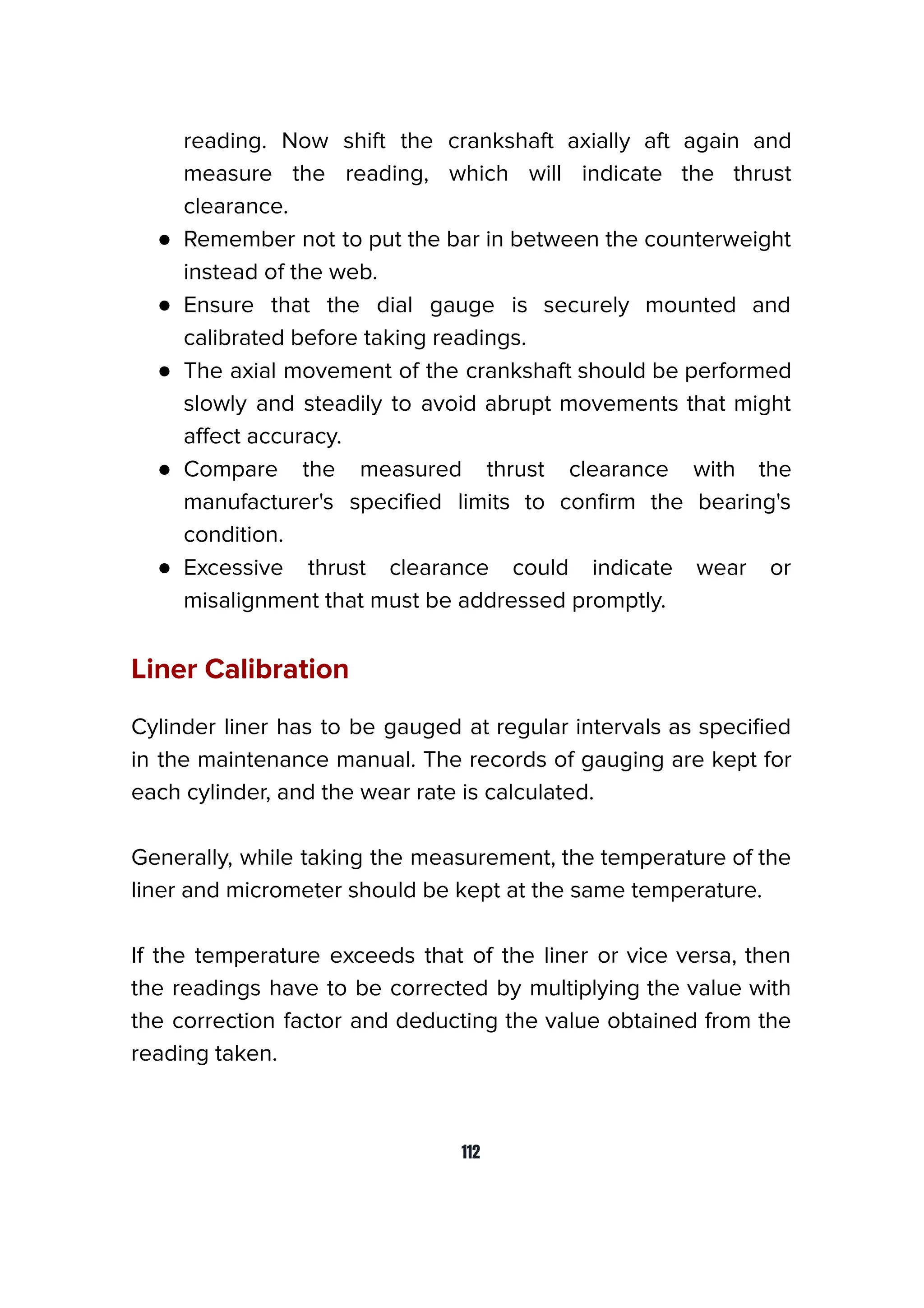 reading. Now shift the crankshaft axially aft again and
measure the reading, which will indicate the thrust
clearance.
● Remember not to put the bar in between the counterweight
instead of the web.
● Ensure that the dial gauge is securely mounted and
calibrated before taking readings.
● The axial movement of the crankshaft should be performed
slowly and steadily to avoid abrupt movements that might
aﬀect accuracy.
● Compare the measured thrust clearance with the
manufacturer's speciﬁed limits to conﬁrm the bearing's
condition.
● Excessive thrust clearance could indicate wear or
misalignment that must be addressed promptly.
Liner Calibration
Cylinder liner has to be gauged at regular intervals as speciﬁed
in the maintenance manual. The records of gauging are kept for
each cylinder, and the wear rate is calculated.
Generally, while taking the measurement, the temperature of the
liner and micrometer should be kept at the same temperature.
If the temperature exceeds that of the liner or vice versa, then
the readings have to be corrected by multiplying the value with
the correction factor and deducting the value obtained from the
reading taken.
112
 