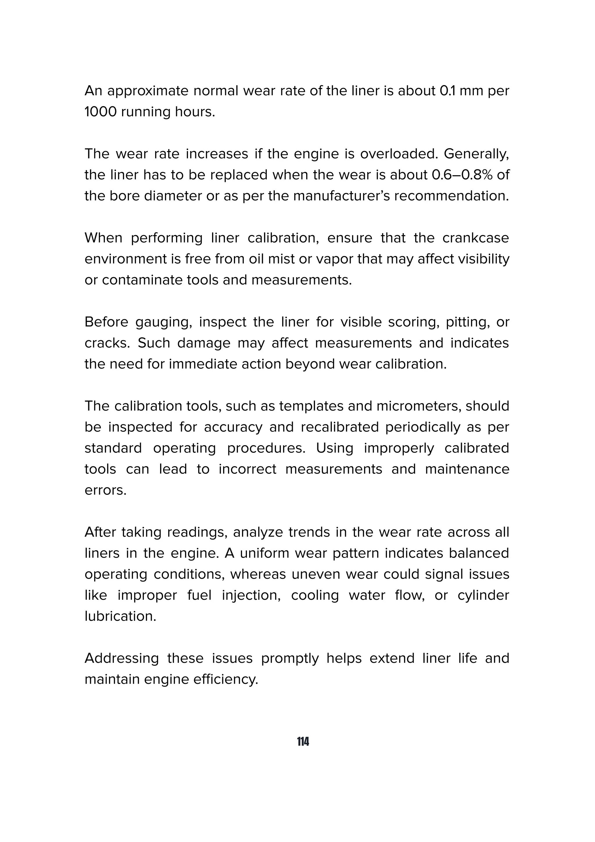 An approximate normal wear rate of the liner is about 0.1 mm per
1000 running hours.
The wear rate increases if the engine is overloaded. Generally,
the liner has to be replaced when the wear is about 0.6–0.8% of
the bore diameter or as per the manufacturer’s recommendation.
When performing liner calibration, ensure that the crankcase
environment is free from oil mist or vapor that may aﬀect visibility
or contaminate tools and measurements.
Before gauging, inspect the liner for visible scoring, pitting, or
cracks. Such damage may aﬀect measurements and indicates
the need for immediate action beyond wear calibration.
The calibration tools, such as templates and micrometers, should
be inspected for accuracy and recalibrated periodically as per
standard operating procedures. Using improperly calibrated
tools can lead to incorrect measurements and maintenance
errors.
After taking readings, analyze trends in the wear rate across all
liners in the engine. A uniform wear pattern indicates balanced
operating conditions, whereas uneven wear could signal issues
like improper fuel injection, cooling water ﬂow, or cylinder
lubrication.
Addressing these issues promptly helps extend liner life and
maintain engine eﬃciency.
114
 