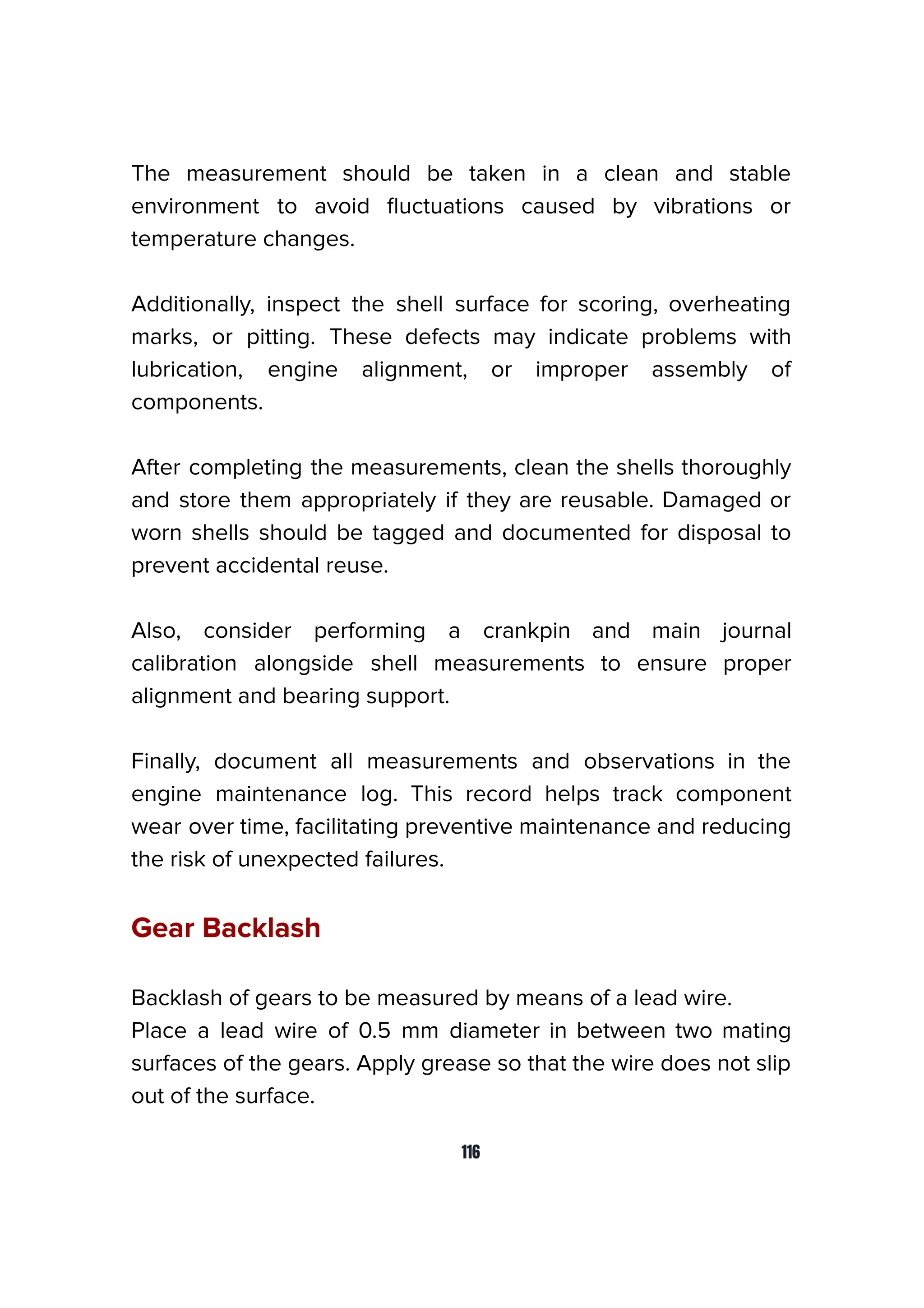 The measurement should be taken in a clean and stable
environment to avoid ﬂuctuations caused by vibrations or
temperature changes.
Additionally, inspect the shell surface for scoring, overheating
marks, or pitting. These defects may indicate problems with
lubrication, engine alignment, or improper assembly of
components.
After completing the measurements, clean the shells thoroughly
and store them appropriately if they are reusable. Damaged or
worn shells should be tagged and documented for disposal to
prevent accidental reuse.
Also, consider performing a crankpin and main journal
calibration alongside shell measurements to ensure proper
alignment and bearing support.
Finally, document all measurements and observations in the
engine maintenance log. This record helps track component
wear over time, facilitating preventive maintenance and reducing
the risk of unexpected failures.
Gear Backlash
Backlash of gears to be measured by means of a lead wire.
Place a lead wire of 0.5 mm diameter in between two mating
surfaces of the gears. Apply grease so that the wire does not slip
out of the surface.
116
 